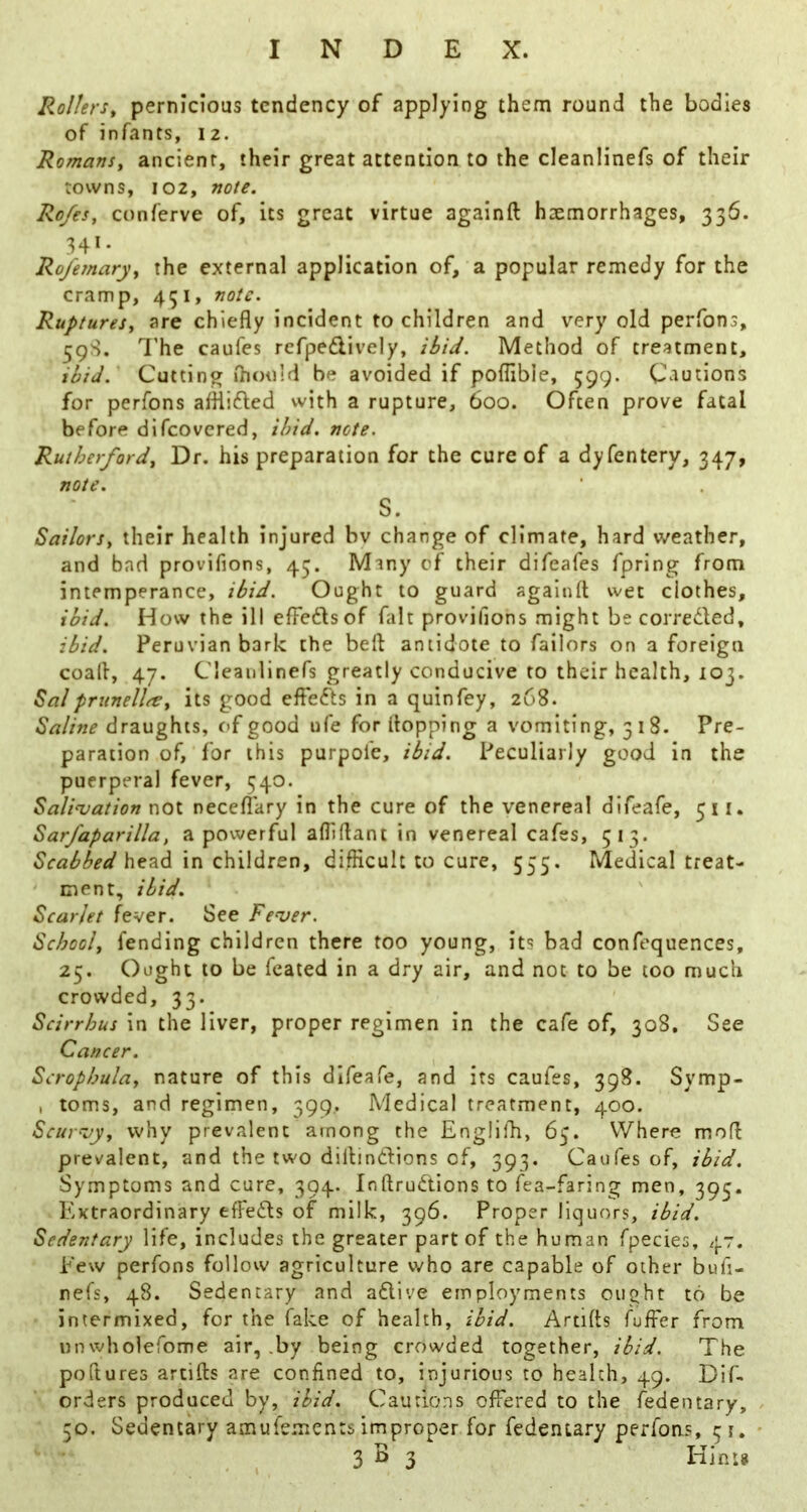 Rollers, pernicious tendency of applying them round the bodies of infants, 12. Romans, ancient, their great attention to the cleanlinefs of their towns, 102, note. Ro/es, conferve of, its great virtue againft haemorrhages, 336. 341. Rojhnary, the external application of, a popular remedy for the cramp, 451, note. Ruptures, are chiefly incident to children and very old perfons, 59S. I'he caufes refpeflively, ibid. Method of treatment, ibid. Cutting ihould be avoided if poflible, 599. Cautions for perfons alHifbed with a rupture, 600. Often prove fatal before difeovered, ibid. note. Rutherford, Dr. his preparation for the cure of a dyfentery, 347, note. S. Sailors, their health injured bv change of climate, hard weather, and bad provifions, 45. Many of their difeafes fpring from intemperance, ibid. Ought to guard againft wet clothes, ibid. How the ill elFeflsof fait provifions might be correded, ibid. Peruvian bark the beft antidote to failors on a foreign coaft, 47. Cleanlinefs greatly conducive to their health, 103. Salpriinellte, its good efleds in a quinfey, 268. Saline draughts, of good ufe for (topping a vomiting, 518. Pre- paration of, for this purpol'e, ibid. Peculiarly good in the puerperal fever, 540. Saliojation not necefiary in the cure of the venereal difeafe, 511. Sarfaparilla, a powerful afliftant in venereal cafes, 513. Scabbed in children, difficult to cure, 555. Medical treat- ment, ibid. Scarlet fever. See Fe^ver. School, fending children there too young, its bad confequences, 25. Ought to be feated in a dry air, and not to be too much crowded, 33. Scirrhus in the liver, proper regimen in the cafe of, 308, See Cancer. Scrophula, nature of this difeafe, and its caufes, 398. Symp- , toms, and regimen, 399, Medical treatment, 400. Scui'-vy, why prevalent among the Englilb, 65. Where moft prevalent, and the two diftindions of, 393. Caufes of, ibid. Symptoms and cure, 394. Inftrudions to fea-faring men, 393. Extraordinary tfFefls of milk, 396. Proper liquors, ibid. Sedentary life, includes the greater part of the human fpecies, 47. Eew perfons follow agriculture who are capable of other bufi- nefs, 48. Sedentary and aflive employments ought to be intermixed, for the fake of health, ibid. Artifts fuifer from unwholefome air, .by being crowded together, ibid. The poftures artifts are confined to, injurious to health, 49. Dif- orders produced by, ibid. Cautions offered to the fedentary, 30. Sedentary amufements improper for fedentary perfons, 31.