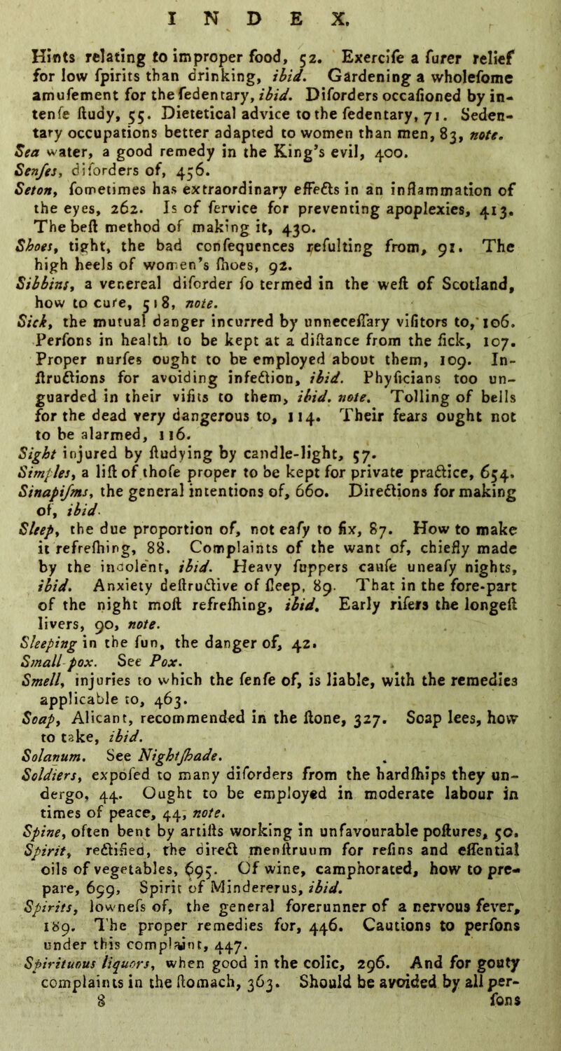 Hints relating to improper food, 52. Exercife a furer relief for low fpirits than drinking, ibid. Gardening a wholefome amufement for thefedentary, ibid. Diforders occafioned by in- tenfe ftudy, 55. Dietetical advice to the fedentary, 71. Seden- tary occupations better adapted to women than men, 83, note. Sea water, a good remedy in the King’s evil, 400. Sen/eSy diforders of, 456. Seton, fometimes has extraordinary effedls in an inflammation of the eyes, 262. Is of fervice for preventing apoplexies, 413. Thebeft method of making it, 430. Shoes, tieht, the bad confequcnces refulting from, 91. The high heels of women’s fhoes, 92, Sihbins, a venereal diforder fo termed in the weft of Scotland, how to cure, 518, note. Sick, the mutual danger incurred by unncccflary vifitors to,* 106. Perfons in health 10 be kept at a diftance from the lick, 107. Proper nurfes ought to be employed about them, 109. In- ftruflions for avoiding infedion, ibid. Phyftcians too un- guarded in their vifits to them, ibid. note. Tolling of bells for the dead very dangerous to, 114. Their fears ought not to be alarmed, 116. Sight injured by ftudying by candle-light, 57. Simples, a lift of thofe proper to be kept for private prafticc, 654. Sinapijms, the general intentions of, 660. Diredlions for making of, ibid- Sleep, the due proportion of, not cafy to fix, 87. How to make it refrefhing, 88. Complaints of the want of, chiefly made by the indole'nr, ibid. Heavy Toppers caufe uneafy nights, ibid. Anxiety deftrudUve of flecp, 89. That in the fore-part of the night moft refrefhing, ibid. Early rifers the longeft livers, 90, note. Sleepingxn the fun, the danger of, 42. Small pox. See Pox. Smell, injuries to which the fenfe of, is liable, with the remedies applicable to, 463. Soap, AHcant, recommended in the ftone, 327. Soap lees, how to take, ibid. Solanum, See Nighijhade. Soldiers, expofed to many diforders from the hardfhips they un- dergo, 44. Ought to be employed in moderate labour in times of peace, 44, note. Spine, often bent by artifts working in unfavourable poftures, 50. Spirit, redlified, the dired menftruurn for refins and cffential oils of vegetables, ^95. Of wine, camphorated, how to pre- pare, 699, Spirit of Mindererus, ibid. Spirits, lownefs of, the general forerunner of a nervous fever, i«9. The proper remedies for, 446. Cautions to perfons under this complaint, 447. Spirituous liquors, when good in the colic, 296. And for gouty complaints in the flomacli, 363. Should be avoided by all per- § Tons