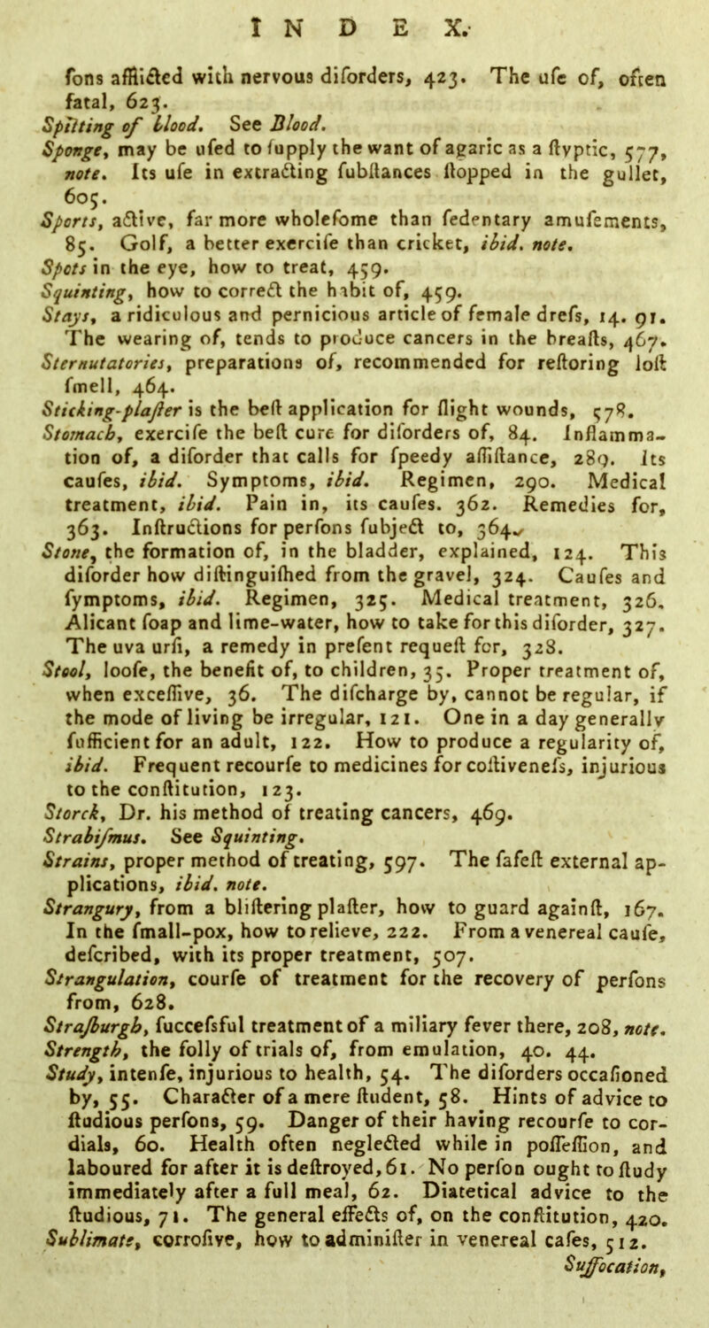 Tons afHidcd with nervous diforders, 423. The ufc of, often fatal, 623. Sptiting of blood* See Blood. Sponge^ may be ufed to fupply the want of agaric as a ftvptic, 577, note. Its ufe in extrading fubitances Hopped in the gullet, 605. Sports, adive, far more wholefome than fedentary amufsments, 85. Golf, a better exercife than cricket, ibid. note. Spots in the eye, how to treat, 459. Squinting, how to corred the habit of, 459. Stays, a ridiculous and pernicious article of female drefs, 14. 91. The wearing of, tends to produce cancers in the breafts, 467. Sternutatories, preparations of, recommended for reftoring loll fmell, 464. Stuking’plafter is the beH application for flight wounds, ^78. Stomach, exercife the bed cure for diforders of, 84. Inflamma- tion of, a diforder that calls for fpeedy afliftance, 289. its caufes, ibid. Symptoms, ibid. Regimen, 290. Medical treatment, ibid. Pain in, its caufes. 362. Remedies for, 363. Inftrudions for perfons fubjed to, 364./ Stonej the formation of, in the bladder, explained, 124. This diforder how diftinguiflied from the gravel, 324. Caufes and fymptoms, ibid. Regimen, 325. Medical treatment, 326, Alicant foap and lime-water, how to take for this diforder, 327. The uva urfi, a remedy in prefent requeft for, 328. Stool, loofe, the benefit of, to children, 35. Proper treatment of, when exceflive, 36. The difeharge by, cannot be regular, if the mode of living be irregular, 121. One in a day generally fufficient for an adult, 122, How to produce a regularity of, ibid. Frequent recourfe to medicines for collivenefs, injurious to the conftitution, 123. StoreJk, Dr. his method of treating cancers, 469. Strabifmus. See Squinting. Strains, proper method of treating, 597. The fafefl external ap- plications, ibid, note. Strangury, from a bliftering plafter, how to guard againft, 167. In the fmall-pox, how to relieve, 222. From a venereal caufe, deferibed, with its proper treatment, 507. Strangulation, courfe of treatment for the recovery of perfons from, 628. Strajburgb, fuccefsful treatment of a miliary fever there, 208, note. Strength, the folly of trials of, from emulation, 40. 44. Study, intenfe, injurious to health, 54. The diforders occafioned by, 55. Charafter of a mere Undent, 58. Hints of advice to fludious perfons, 59. Danger of their having recourfe to cor- dials, 60. Health often neglected while in pofleflion, and laboured for after it is deftroyed, 61. No perfon ought to fludy immediately after a full meal, 62. Diatetical advice to the fludious, 71. The general eifefts of, on the conftitution, 420. Sublimate, corrofive, how toadminifler in venereal cafes, 512. Suffocation,
