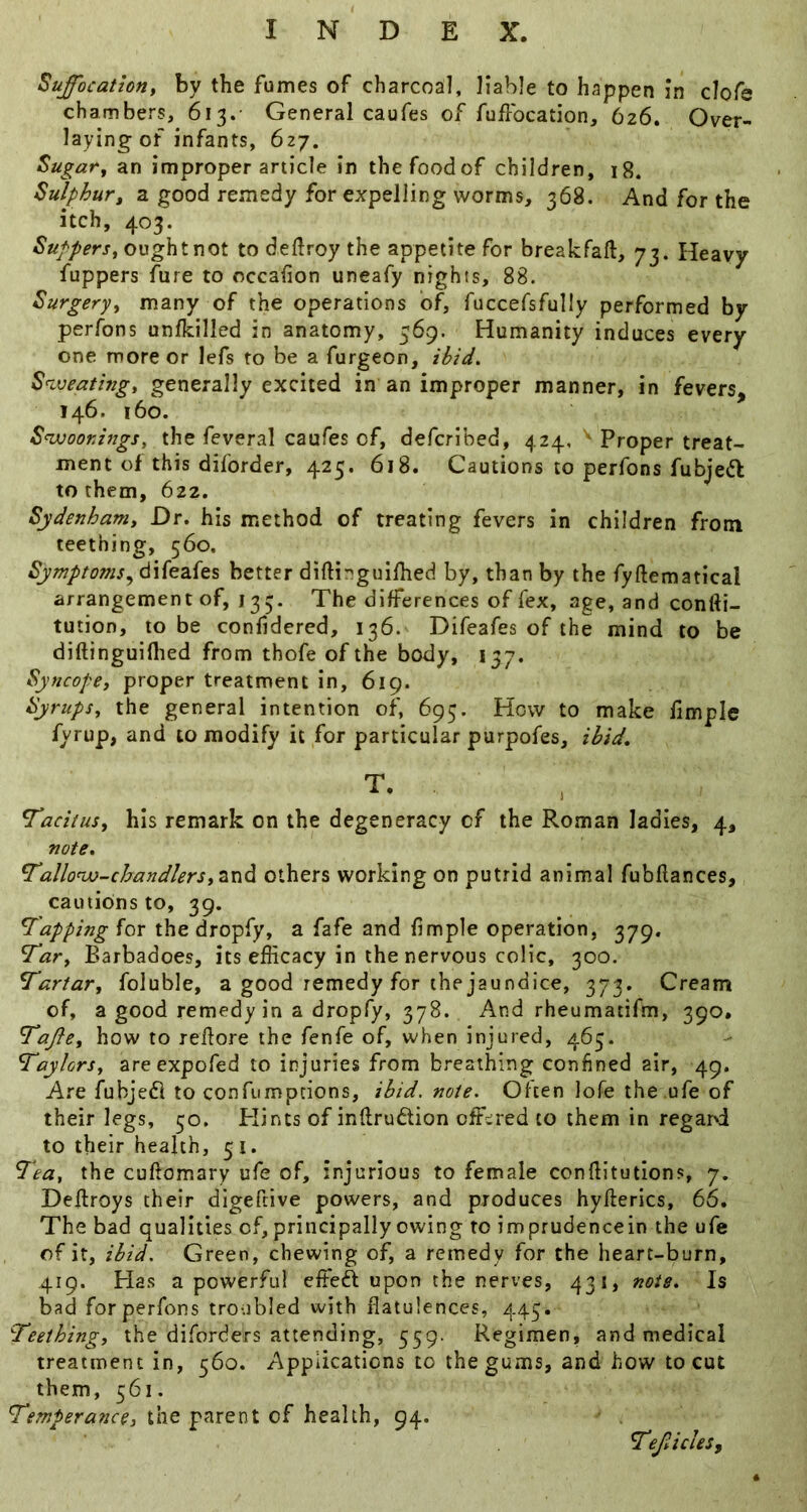 Suffocationy by the fumes of charcoal, liable to happen in clofe chambers, 613.- General caufes of fuffocation, 626. Over- laying of infants, 627. Sugaty an improper article in thefoodof children, 18, Sulphury a good remedy for expelling worms, 368. And for the itch, 403. 4S’K//err, ought not to deflroy the appetite for breakfaft, 73. Heavy fuppers fare to occafion uneafy nights, 88. Surgeryy many of the operations of, fuccefsfully performed by perfons unfkilled in anatomy, 569. Humanity induces every one more or lefs to be a furgeon, ibid. Snveatingy generally excited in an improper manner, in fevers, 146. 160. S^oor.ingSy the feveral caufes of, defcribed, 424, ' Proper treat- ment of this diforder, 425. 618. Cautions to perfons fubjedl to them, 622. Sydenham, Dr. his method of treating fevers in children from teething, 560. Symptoms.^ difeafes better diftinguilhed by, than by the fyftematical arrangement of, 135. The differences of fex, age, and confti- tution, to be confidered, 136. Difeafes of the mind to be diftinguiflied from thofe of the body, 137. Syncope, proper treatment in, 619. Syrups, the general intention of, 695. How to make fimple fyrup, and to modify it for particular purpofes, ibid, T. , Tacitus, his remark on the degeneracy of the Roman ladies, 4, note. Tallonv-chandlersy^adk others working on putrid animal fubflances, cautions to, 39. Tapping for the dropfy, a fafe and fimple operation, 379. Tar, Barbadoes, its efficacy in the nervous colic, 300. Tartar, foluble, a good remedy for the jaundice, 373. Cream of, a good remedy in a dropfy, 378. And rheumatifm, 390. Tafte, how to reflore the fenfe of, when injured, 465. Taylors, areexpofed to injuries from breathing confined air, 49. Are fubjeft to confumpeions, ibid. note. Often lofe the ufe of their legs, 50, Plints of inflrudion offered to them in regai'i to their health, 51. Tea, the cuftomary ufe of, injurious to female confiitutions, 7. Deflroys their digeftive powers, and produces hyfterics, 66. The bad qualities of, principally owing to imprudencein the ufe of it, ibid. Green, chewing of, a remedy for the heart-burn, 419. Has a powerful effieft upon the nerves, 431, note. Is bad for perfons troubled with flatulences, 445. Teething, the diforders attending, 559. Regimen, and medical treatment in, 560. Applications to the gums, and how to cut them, 561. Temperance, the parent of health, 94. TefAcles,