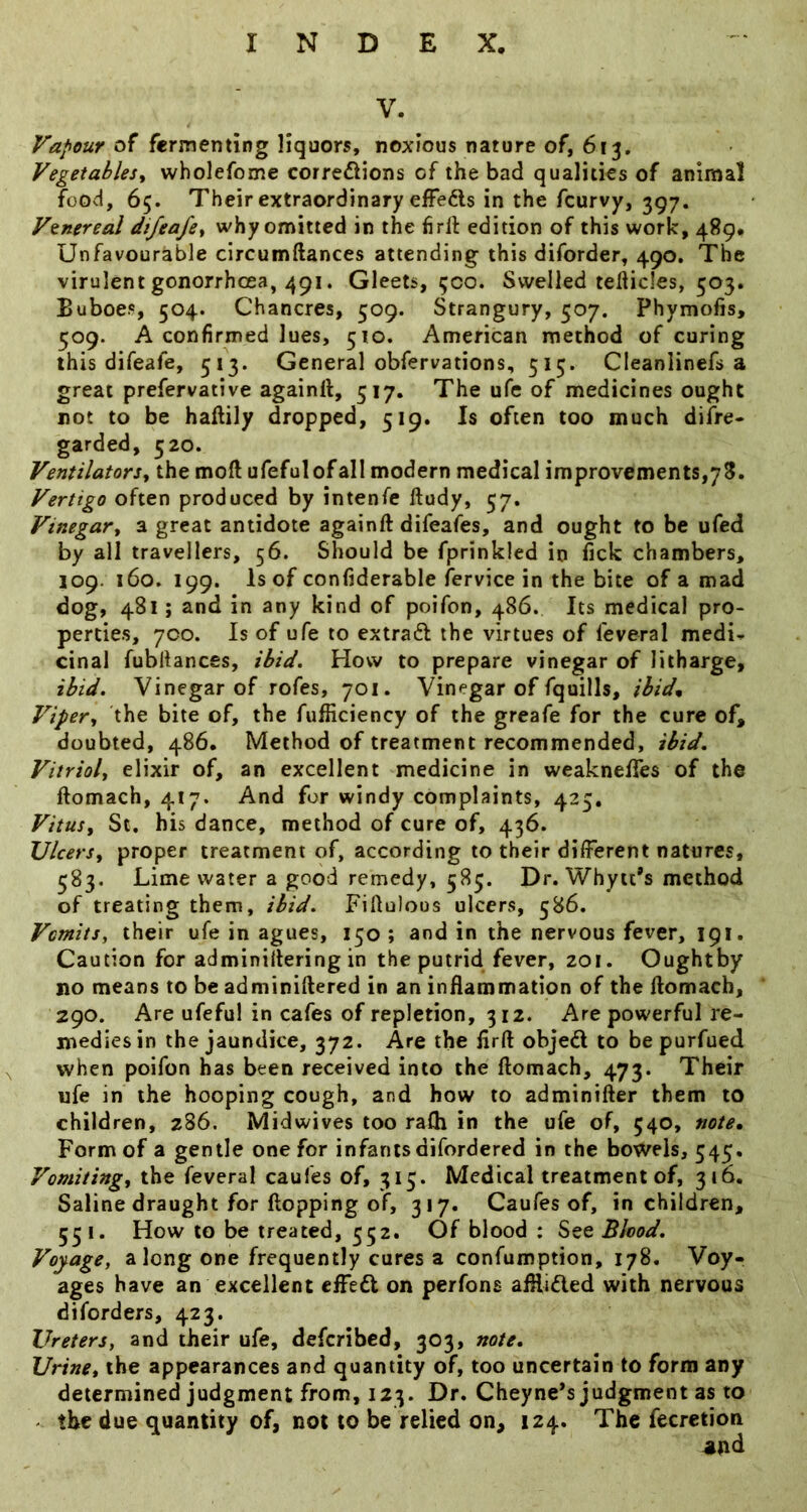 V. Vapour fermenting liquors, noxious nature of, 613. Vegetables^ wholefome corrections of the bad qualities of animal food, 65. Their extraordinary effects in the feurvy, 397. Venereal dtfeafe^ why omitted in the hrll edition of this work, 489. Unfavourable circumftances attending this diforder, 490. The virulent gonorrhoea, 491. Gleets, 500. Swelled tefticies, 503. Buboes, 504. Chancres, 509. Strangury, 507. Phymofis, 509. A confirmed lues, 510. American method of curing this difeafe, 513. General obfervations, 515. Cleanlinefs a great prefervative againlt, 517. The ufe of medicines ought not to be haftily dropped, 519. Is often too much difre* garded, 520. Ventilators^ the moft ufefulofall modern medical improvements,78. Vertigo often produced by intenfe Itudy, 57, Vinegar^ a great antidote againft difeafes, and ought to be ufed by all travellers, 56. Should be fprinkled in iick chambers, 109. 160. 199. Is of confiderable fervice in the bite of a mad dog, 481; and in any kind of poifon, 486. Its medical pro- perties, 700. Is of ufe to extraCl the virtues of feveral medi^ cinal fubllances, ibid. How to prepare vinegar of litharge, ibid. Vinegar of rofes, 701. Vinegar of fquills, ihidn Viper,, the bite of, the fufficiency of the greafe for the cure of, doubted, 486. Method of treatment recommended, ibid. Vitriol, elixir of, an excellent medicine in weaknelTes of the ftomach, 417. And for windy complaints, 425, Vitus, St. his dance, method of cure of, 436. Ulcers, proper treatment of, according to their different natures, 383. Lime water a good remedy, 585. Dr. Whyit*s method of treating them, ibid. Fillulous ulcers, 586. Vomits, their ufe in agues, 150 ; and in the nervous fever, 191. Caution for adminillering in the putrid fever, 201. Oughtby no means to be adminiHered in an inHammation of the Homacb, 290. Are ufeful in cafes of repletion, 312. Are powerful re- medies in the jaundice, 372. Are the lirft objeCt to be purfued when poifon has been received into the ftomach, 473. Their ufe in the hooping cough, and how to adminifter them to children, 286. Midwives too rafti in the ufe of, 540, note. Form of a gentle one for infants difordered in the bowels, 545. Vomiting, the feveral caufes of, 313. Medical treatment of, 316. Saline draught for ftopping of, 317. Caufes of, in children, 53 I. How to be treated, 332. Of blood : See Blood. Voyage, along one frequently cures a confumption, 178. Voy- ages have an excellent effect on perfons aftiidled with nervous diforders, 423. Ureters, and their ufe, deferibed, 303, note. Urine, the appearances and quantity of, too uncertain to form any determined judgment from, 123. Dr. Cheyne’s judgment as to - the due quantity of, not to be relied on, 124. The fecretion ^nd