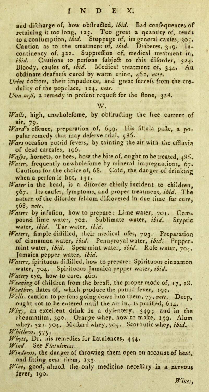 and difcharge of, how obftrufled, ibid. Bad confequences of retaining it too long, 125. Too great a quantity of, tends to a confumption, ibid. Stoppage of, its general caufes, 305. Caution as to the treatment of, ibid. Diabetes, 319. In- continency of, 322. Suppreflion of, medical treatment in, ibid. Cautions to perfons fubjeft to this diforder, 324. Bloody, caufes of, ibid. Medical treatment of, 344. An obdinate deafnefs cured by warm urine, 462, note. Urine dodors, their impudence, and great fuccefs from the cre- dulity of the populace, 124, note. Uva urji, a remedy in prefent requeft for the Bone, 328. W. IFallst high, unwholefome, by obAruding the free current of air, 79. Wardh eflence, preparation of, 699. His fidula paBe, a po- pular remedy that may deferve trial, 586. occafion putrid fevers, by tainting the air with the effluvia of dead carcafes, 196. WafpSy hornets, or bees, how the bite of, ought to be treated, 486. Watery frequently unwholefome by mineral impregnations, 67* Cautions for the choice of, 68. Cold, the danger of drinking when a perfon is hot, 131. Water in the head, is a diforder chiefly incident to children, 567. Its caufes, fymptoms, and proper treatment, ibid. The nature of the diforder feldom difcovered in due time for cure, 568, note. Waters by infufion, how to prepare ; Lime water, 701. Com- pound lime water, 702. Sublimate water, ibid. Styptic water, ibid. Tar water, ibid. Watersy fimple dilHlled, their medical ufes, 703. Preparation of cinnamon water, ibid. Pennyroyal water, ibid. Pepper- mint water, ibid. Spearmint water, ibid. Rofe water, 704. Jamaica pepper water, ibid. WaterSy fpirituous diftilled, how to prepare: Spirituous cinnamon water, 704. Spirituous Jamaica pepper water, ibid. Watery eye, how to cure, 460. Weaning oi children from the breafl, the proper mode of, 17, 18. Weathery Bates of, which produce the putrid fever, 195, Wells, caution to perfons going down into them, 77, note. Deep, ought not to be entered until the air in, is purified, 614. Whey, an excellent drink in a dyfentery, 349; and in the rheumatifm, 390. Orange whey, how to make, 159. Alum whey, 321.704. MuBard whey, 705. Scorbutic whey, Whitlow, 575. Whytty Dr. his remedies for flatulences, 444, Wind. See Flatulences. Windows, the danger of throwing them open on account of heat, and fitting near them, 133. Wine, good, almoB the only medicine neceflary in a nervous fever, 190. Winesy