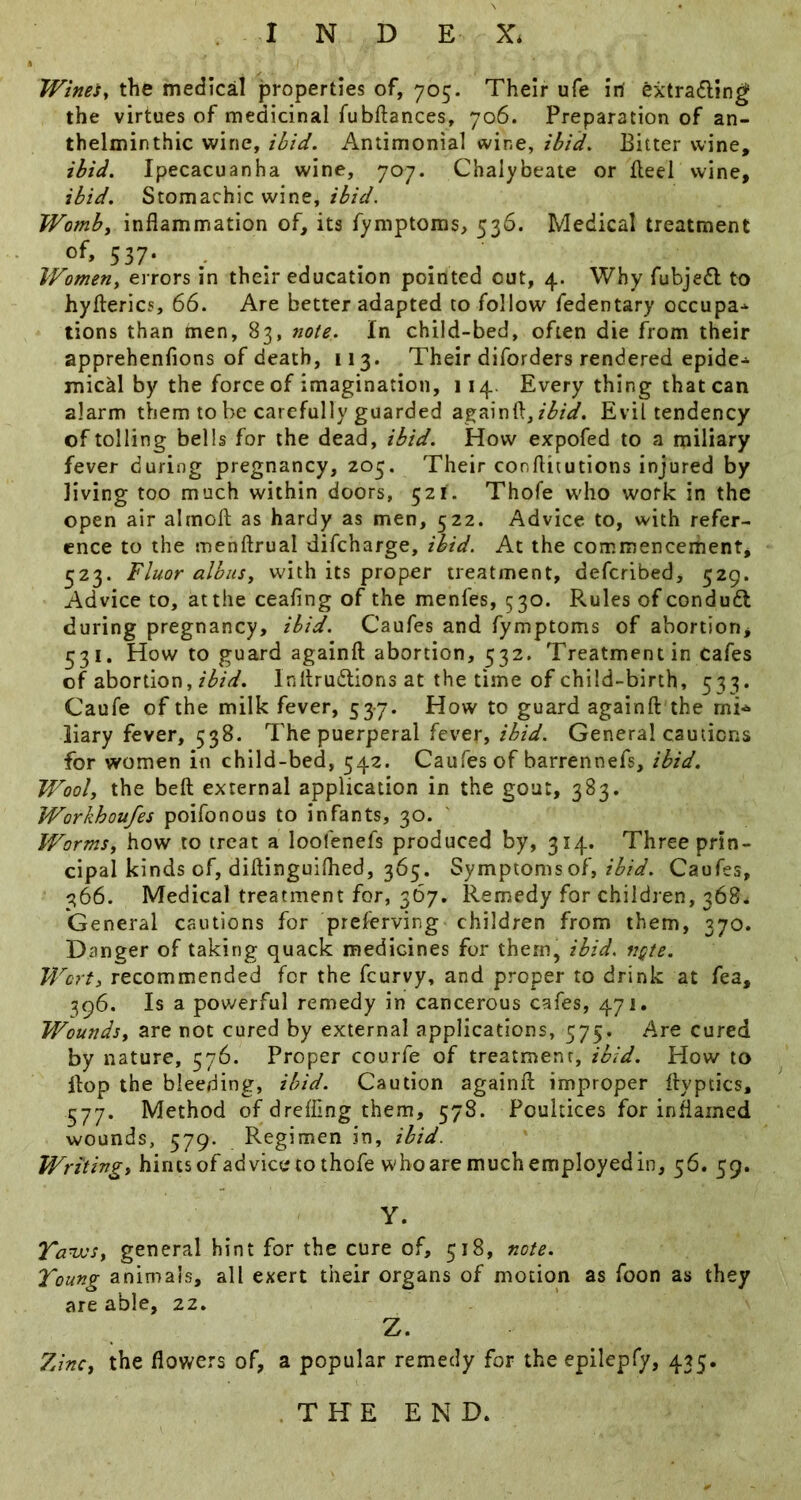 Wines, the medical properties of, 705. Their ufe iri extrading; the virtues of medicinal fubftances, 706. Preparation of an- thelminthic wine, ibid. Antimonial wine, ibid. Bitter wine, ibid. Ipecacuanha wine, 707. Chalybeate or fleel wine, ibid. Stomachic wine, Womb, inflammation of, its fymptoms, 536. Medical treatment 537- Women, errors in their education pointed out, 4. Why fubjedl to hyfterics, 66. Are better adapted to follow fedentary occupa->- tions than men, 83, note. In child-bed, often die from their apprehenfions of death, 113. Their diforders rendered epide-^ mical by the force of imagination, 114. Every thing that can alarm them to be carefully guarded againft,Evil tendency of tolling bells for the dead, ibid. How expofed to a miliary fever during pregnancy, 203. Their conftitutions injured by living too much within doors, 521. Thofe w'ho work in the open air almofl: as hardy as men, 522. Advice to, with refer- ence to the menftrual difeharge, ibid. At the commencement, 523. Fluor alb us, with its proper treatment, deferibed, 529. Advice to, at the cealing of the menfes, 530. Rules of condudl during pregnancy, ibid. Caufes and fymptoms of abortion, 331. How to guard againft abortion, 332. Treatment in cafes of abortion,Inltrudions at the time of child-birth, 533. Caufe of the milk fever, 53-7. How to guard againft the mi^ liary fever, 338. The puerperal fever, ibid. General cautions for women in child-bed, 342. Caufes of barrennefs, ibid. Wool, the beft external application in the gout, 383. Workhoufes poifonous to infants, 30. Worms, how to treat a loofenefs produced by, 314. Three prin- cipal kinds of, diftinguifhed, 363. Symptoms of, Caufes, 366. Medical treatment for, 367. Remedy for children, 368. General cautions for preferving children from them, 370. Danger of taking quack medicines for them, ibid. ngte. Wort, recommended for the feurvy, and proper to drink at fea, 396. Is a powerful remedy in cancerous cafes, 471. Wounds, are not cured by external applications, 375. Are cured by nature, 376. Proper courfe of treatment, ibid. How to Hop the bleeding, ibid. Caution againft improper ftyptics, 577. Method of drefling them, 378. Poultices for inflamed wounds, 579. Regimen in, ibid. Writing, hints ofad vice to thofe w'ho are much employed in, 36. 39. Y. Tanvs, general hint for the cure of, 318, note. Young animals, all exert their organs of motion as foon as they are able, 22, Z. 7dnc, the flov/ers of, a popular remedy for theepilepfy, 433. THE END.