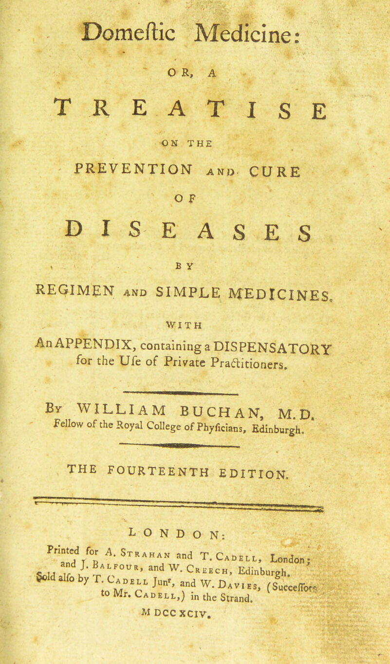 Domeftic Medicine: . , a * ” : c. . OR, A TREATISE ON THE PREVENTION and CURE o E diseases i b y REGIMEN and SIMPLE MEDICINES, WITH An APPENDIX, containing a DISPENSATORY for the Ufe of Private Practitioners. By WILLIAM BUCHAN, MD Fellow of the Royal College of Phyficians, Edinburgh. THE FOURTEENTH EDITION. LONDON: Pr!.nddrf°R A-STRAKA/ ad T-C...U, London; and J. J;a LFoup., and W. Creech, Edinburgh y Tt„CM°T J“n'- T-w■DiVIES- to Mr. Cad ELL,) in the Strand.