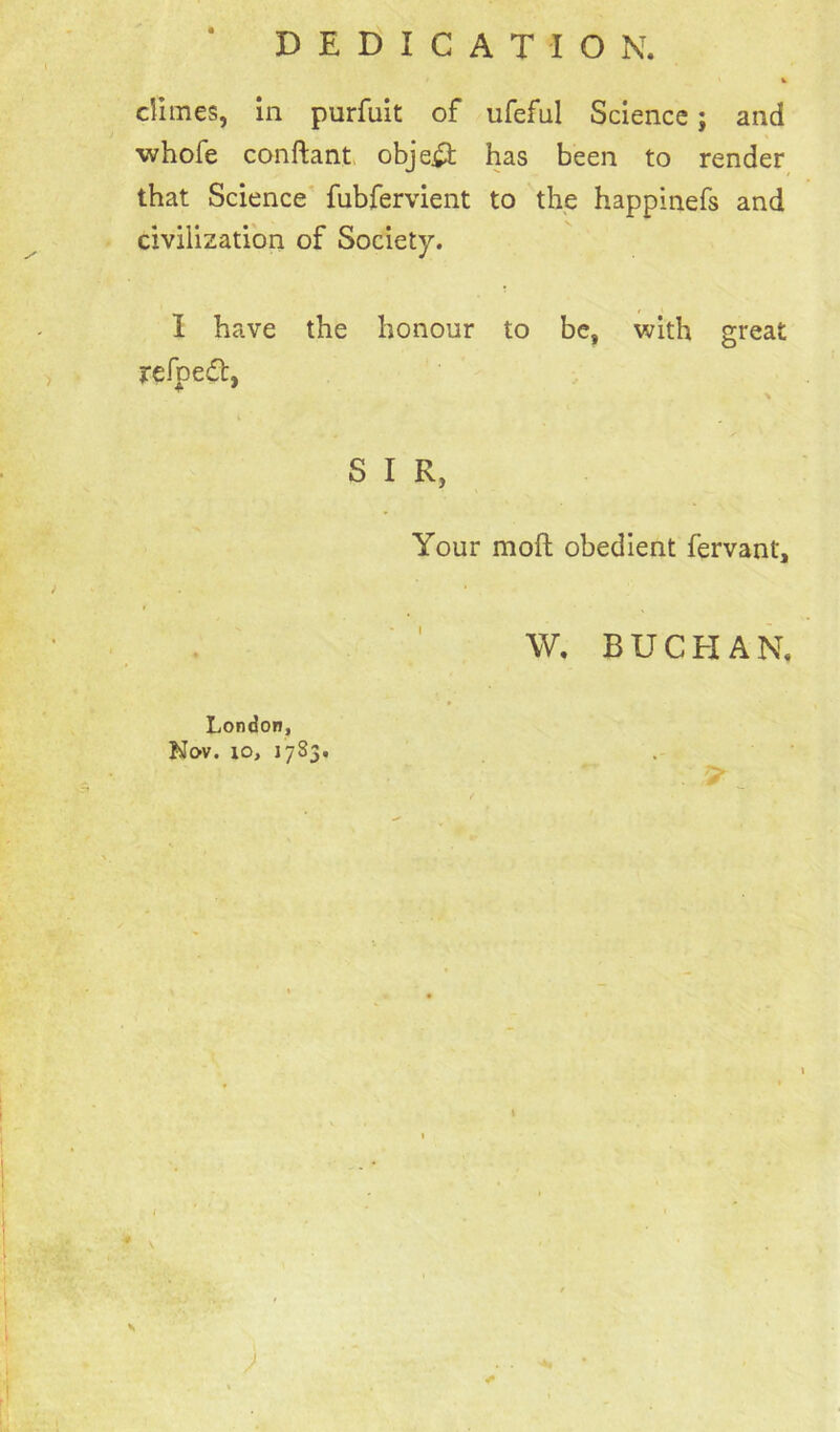 DEDICATION. climes, in purfuit of ufeful Science; and ■whofe conftant object has been to render that Science fubfervient to the happinefs and civilization of Society. I have the honour to be, with great refpedt, S I R} Your molt obedient fervant. London, Nov. xo, 1783. W. BUCHAN. . 9 \ \