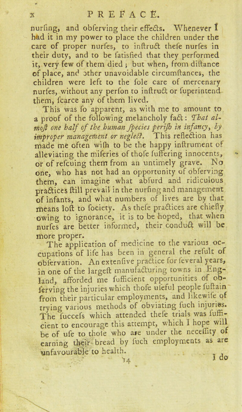 nurfing, and obferving their effeCb. Whenever 1 h&d it in my power to place the children under the care of proper nurfes, to inftruCt thefe nurfes in their duty, and to be fatisfied that they performed it, very few of them died ; but when, from diftance of place, and other unavoidable circumftances, the children were left to the foie care of mercenary nurfes, without any perfon to inftruCt or fuperintend them, fcarce any of them lived. This was fo apparent, as with me to amount to a proof of the following melancholy fad: ‘That aU moji one half of the human fpecies perifh in infancy, ly improper management or neglett. This reflection has made me often with to be the happy inftrument of alleviating the miferies of thofe fuffering innocents, or of refcuing them from an untimely grave. Ko one, who has not had an opportunity of obferving them, can imagine what abfurd and ridiculous practices ftill prevail in the nurfing and management of infants, and what numbers of lives are by that means loft to fociety. As thefe practices are chiefly owing to ignorance, it is to be hoped, that when nurfes are better informed, their conduCt will be more proper. The application of medicine to the various oc- cupations of life has been in general the refult of obiervation. An extenfive pra&ice for feveral years, in one of the largeft manufacturing towns in Eng- land, afforded me fufficient opportunities of ob- ferving the injuries which thofe ufeful people fuftain from their particular employments, and likewife of trying various methods of obviating fuch injuries. The fuccefs which attended thefe trials was fuffi- cient to encourage this attempt, which I hope will be of ufe to thole who ate under the neceflity of earning their bread by fuch employments as are unfavourable to health. '• **' v. . I no