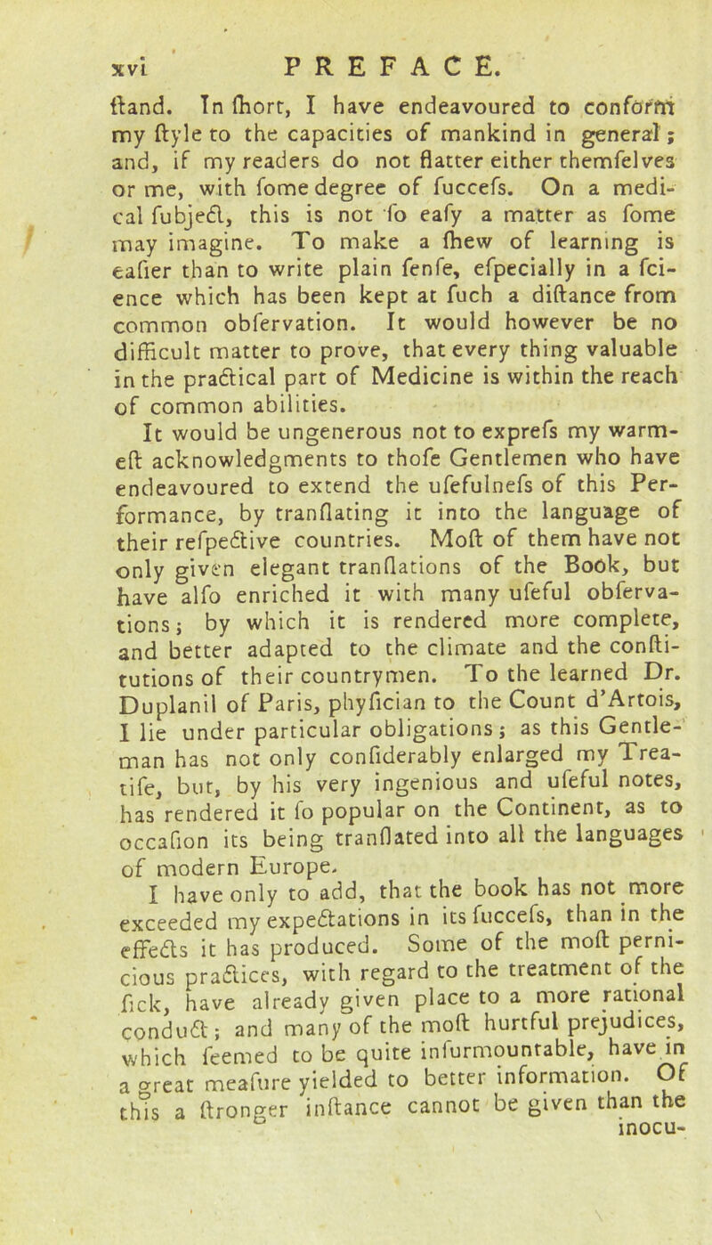 ftand. In ffiort, I have endeavoured to conform my ftyle to the capacities of mankind in general ; and, if my readers do not flatter either themfelves or me, with fome degree of fuccefs. On a medi- cal fubjeCl, this is not fo eafy a matter as fome may imagine. To make a ffiew of learning is eafier than to write plain fenfe, efpecially in a fci- ence which has been kept at fuch a diftance from common obfervation. It would however be no difficult matter to prove, that every thing valuable in the practical part of Medicine is within the reach of common abilities. It would be ungenerous not to exprefs my warm- eft acknowledgments to thofe Gentlemen who have endeavoured to extend the ufefulnefs of this Per- formance, by tranflating it into the language of their refpeCtive countries. Moft of them have not only given elegant tranflations of the Book, but have alfo enriched it with many ufeful obferva- tions; by which it is rendered more complete, and better adapted to the climate and the confti- tutions of their countrymen. To the learned Dr. Duplanil of Paris, phyfician to the Count d’Artois, I lie under particular obligations; as this Gentle- man has not only confiderably enlarged my Trea- tife, but, by his very ingenious and ufeful notes, has rendered it fo popular on the Continent, as to occafion its being tranflated into all the languages of modern Europe. I have only to add, that the book has not more exceeded my expectations in its fuccefs, than in the effeCts it has produced. Some of the moft perni- cious practices, with regard to the treatment of the fick, have already given place to a more rational ConduCt; and many of the moft hurtful prejudices, which feemed to be quite inlurmounrable, have in a crreat meafure yielded to better information. Of this a ftronger inftance cannot be given than the inocu-