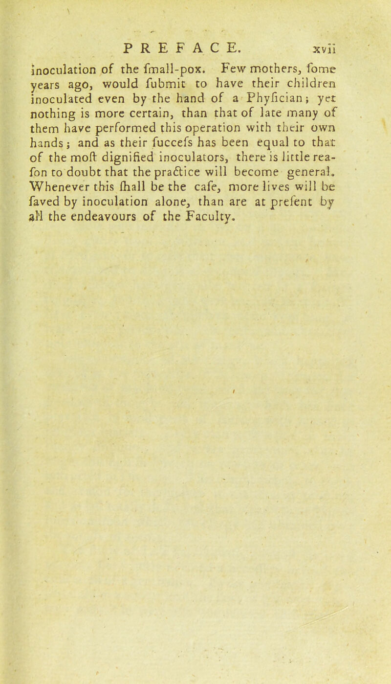 inoculation of the fmall-pox. Few mothers, fome years ago, would fubmit to have their children inoculated even by the hand of a Phyfician; yer nothing is more certain, than that of late many of them have performed this operation with their own hands; and as their fuccefs has been equal to that of the moll dignified inoculators, there is little rea- fon to doubt that the pradtice will become general. Whenever this fhall be the cafe, more lives will be faved by inoculation alone, than are at prefent by all the endeavours of the Faculty.