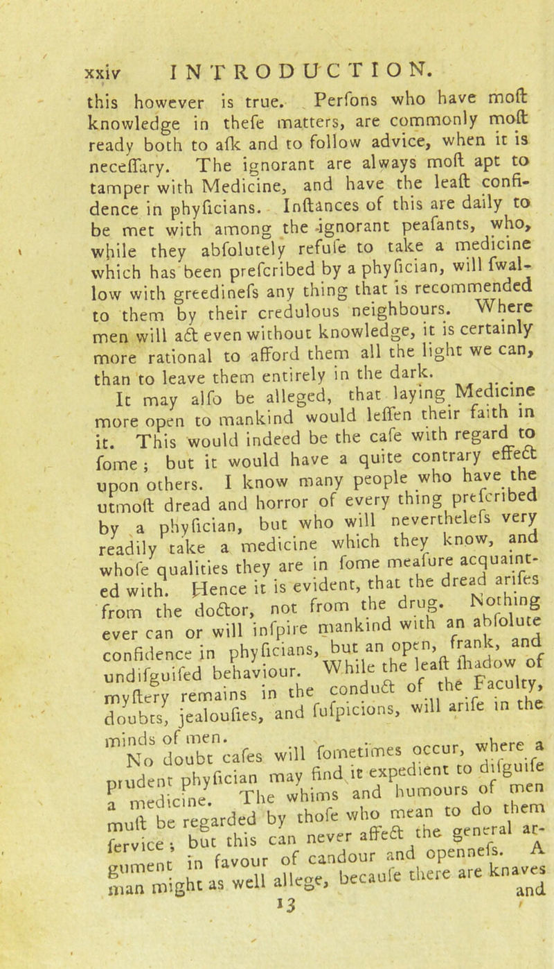 this however is true. Perfons who have moft knowledge in thefe matters, are commonly nn0.^ ready both to afk and to follow advice, when it is neceffary. The ignorant are always moff apt to tamper with Medicine, and have the leaa confi- dence in phyficians. Inftances of this are daily to be met with among the -ignorant peafants, who, while they abfolutely refule to take a medicine which has been prefcribed by a phyfician, will fwal- low with greedinefs any thing that is recommended to them by their credulous neighbours. Where men will aft even without knowledge, it is certainly more rational to afford them all the light we can, than to leave them entirely in the dark. . It may alfo be alleged, that laying Medicine more open to mankind would leffen their faith in it. This would indeed be the cafe with regard to fome ; but it would have a quite contrary effect upon others. I know many people who have the utmoft dread and horror of every thing pre eri e by a phyfician, but who will neverthelefs very readily take a medicine which they know, and whofe qualities they are in fome meafure acquaint- ed with. Hence it is evident, that the dread ar ^ from the doftor, not from the drug. | ever can or will infpire mankind with an ahfolutc confidence in phyficians, but an open, frank, and undifguifed beUiour. While the leaft fhac^ow of my fiery remains in the conduit of the. doubts, jealoufies, and fufpicions, will anfe in the m No doubicafes will fometimes occur, where a mudenrphyfici.n may find it expedient to d.fgu.fe ? medicine The whims and humours of men mull be regarded by thofe who ^ean to do them ft** candouf atd opennefs. A man might as well allege, becaufe there are knaves *3