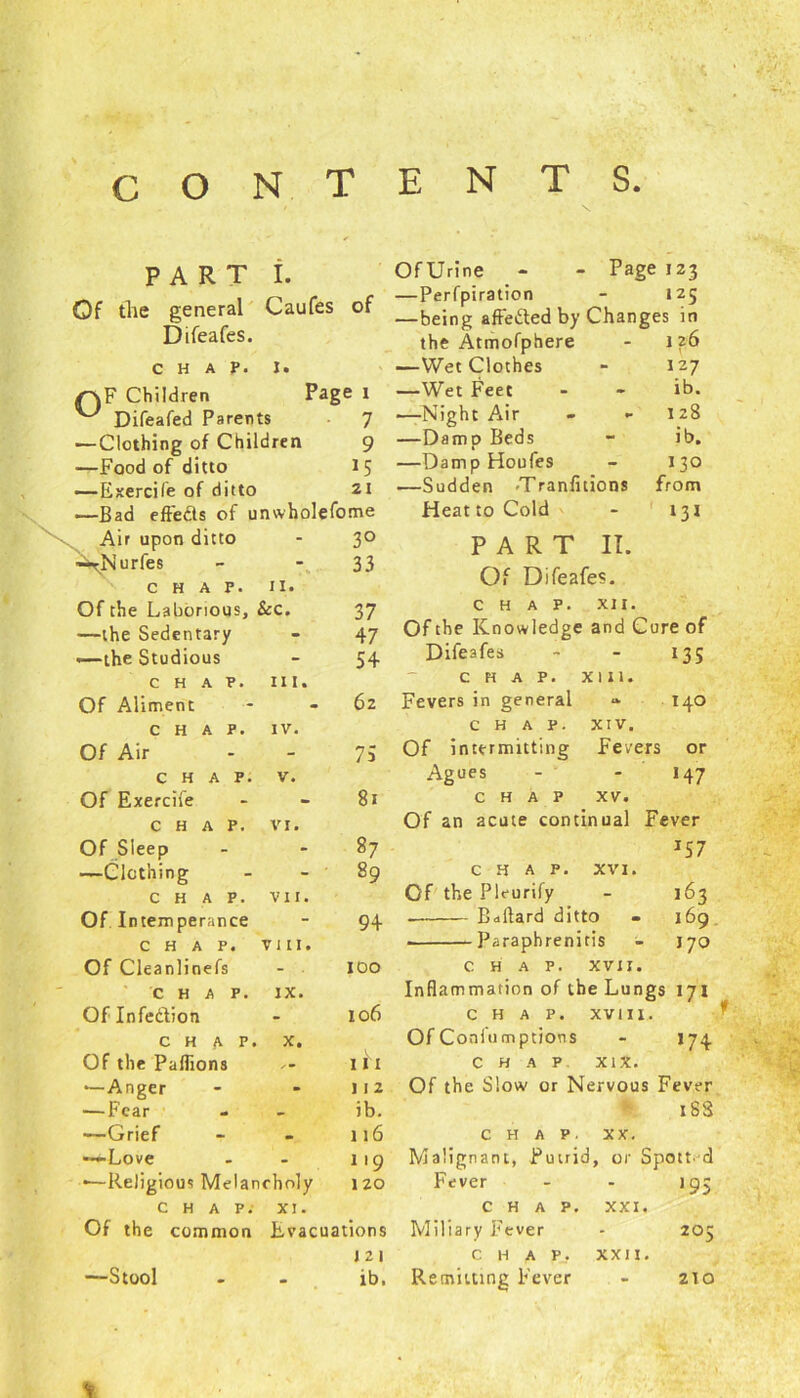 T S PART t. Of the general Caufes of Difeafes. CHAP. i. /^F Children Page I ^ Difeafed Parents 7 ■—Clothing of Children 9 —Food of ditto 15 —Exercile of ditto 21 -—Bad effects of unwholefome Air upon ditto - 3° ■—rNurfes 33 CHAP. 11. Of the Laborious, . & c. 37 —the Sedentary - 47 .—the Studious - 54 CHAP. hi. Of Aliment - 62 CHAP. IV. Of Air - 73 CHAP. V. Of Exercife - 81 CHAP. VI. Of Sleep - 87 —Clothing - ' 89 CHAP. VII. Of Intemperance - 94 CHAP. VIII. Of Cleanlinefs - . IDO CHAP. IX. Of Infedion - 106 CHAP. X. Of the Paffions i h —Anger - 112 — Fear - ib. —Grief • 116 —Love - 119 ■—Religious Melan oholy 120 CHAP. XI. Of the common Evacuations 121 —Stool • ib. Of Urine Page 123 —Perfpiration 125 —being affeded by Changes in the Atmofphere 1 26 1 —Wet Clothes 127 —Wet Feet - ib. —Night Air - 128 —Damp Beds ib. —Damp Houfes 130 .—Sudden -Tranfitions from Heat to Cold 131 PART II. Of Difeafes. CHAP. XII. Of the Knowledge and Cure of Difeafes - 135 CHAP. XIII. Fevers in general 140 CHAP. XIV. Of intermitting F e vers or Agues - J47 chap xv. Of an acute continual Fever IS7 chap. XVI. Of the Pleurify - 163 . Ballard ditto - 169 Paraphrenitis - J70 CHAP. XVII. Inflammation of the Lungs 171 CHAP. XVIII. Of Coniu mptiotis - 174. CHAP xix. Of the Slow or Nervous Fever 18S CHAP. XX. Malignant, Putrid, or Spott d Fever - - 19; CHAP. XXI. Miliary Fever * 205 C h a P_. Remitting Fever * XXII. z\o