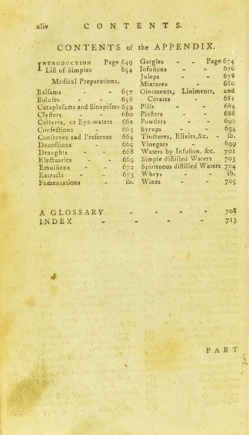 CONTENTS. sllv ♦ \ f CONTENTS of the APPENDIX. Introduction Page 649 Lift of Simples 654 Medical Preparations. Balfams - - 657 Bolufes - - 658 Cataplafams and Sinapifms 659 Clyfters - - 660 Collyria, or Eye-waters 662 Confedions - 663 Conferves and Prefcrves 664 Decodions - 66q Draughts - - 668 Eleduaries - - 669 Emuifions - - 672 Extrads - - 673 Fomentations - ib. Gargles - - Page 674 Infufions - - 676 Juleps - - 678 Mixtures - 680 Ointments, Liniments, and Cerates - 681 Pills - - 684 Plafters - - 688 Powders - - 690 Syrups - - 694 Tindures, Elixirs,&c. - ib. Vinegars - 699 Waters by Infufion, &c. 701 Simple diftilled Waters ' 703 Spirituous diftilled Waters 704 Wheys - - ib. Wines - - 7°S A GLOSSARY - - - - 7°s INDEX - - - 713 ,• • ,v part