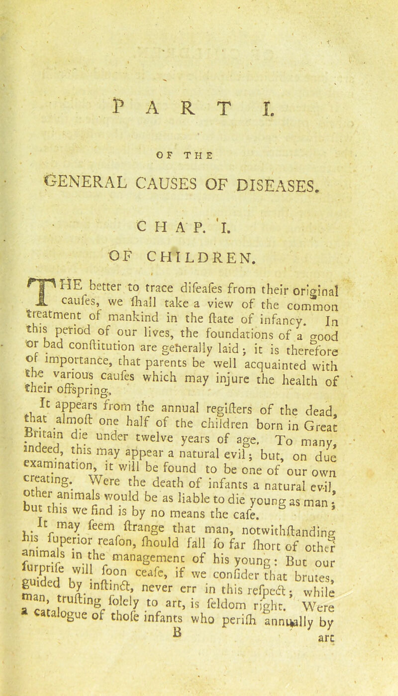 •» Part i. OF THE GENERAL CAUSES OF DISEASES. CHAP. I. OF CHILDREN. * T HE better to trace difeafes from their orHina! cauies, we fball take a view of the common treatment of mankind in the ftate of infancy Ir this period of our lives, the foundations of a* a0oc or bad confhtution are generally laid > it is therefore or importance, that parents be well acquainted with the various caufes which may injure the health of their offspring. It appears from the annual regifters of the dead, that almoft one half of the children born in Great ihitain die under twelve years of age. To many, indeed, this may appear a natural evil; but, on due examination, it will be found to be one of our own creating. Were the death of infants a natural evil other animals would be as liable to die young as man tut this we find is by no means the cafe. It may feem ftrange that man, notwithftanding his Riper,or reafon, fhould fall fo far ihort of other animals in the management of his young • But our guided6 hWv,U i°Z C£afC> if « r LXuZ man Utr,^- i’ neTer err in this lerPea i while man trailing folely to art, is feldom right. Were catalogue of thofe infants who periih annually by B '