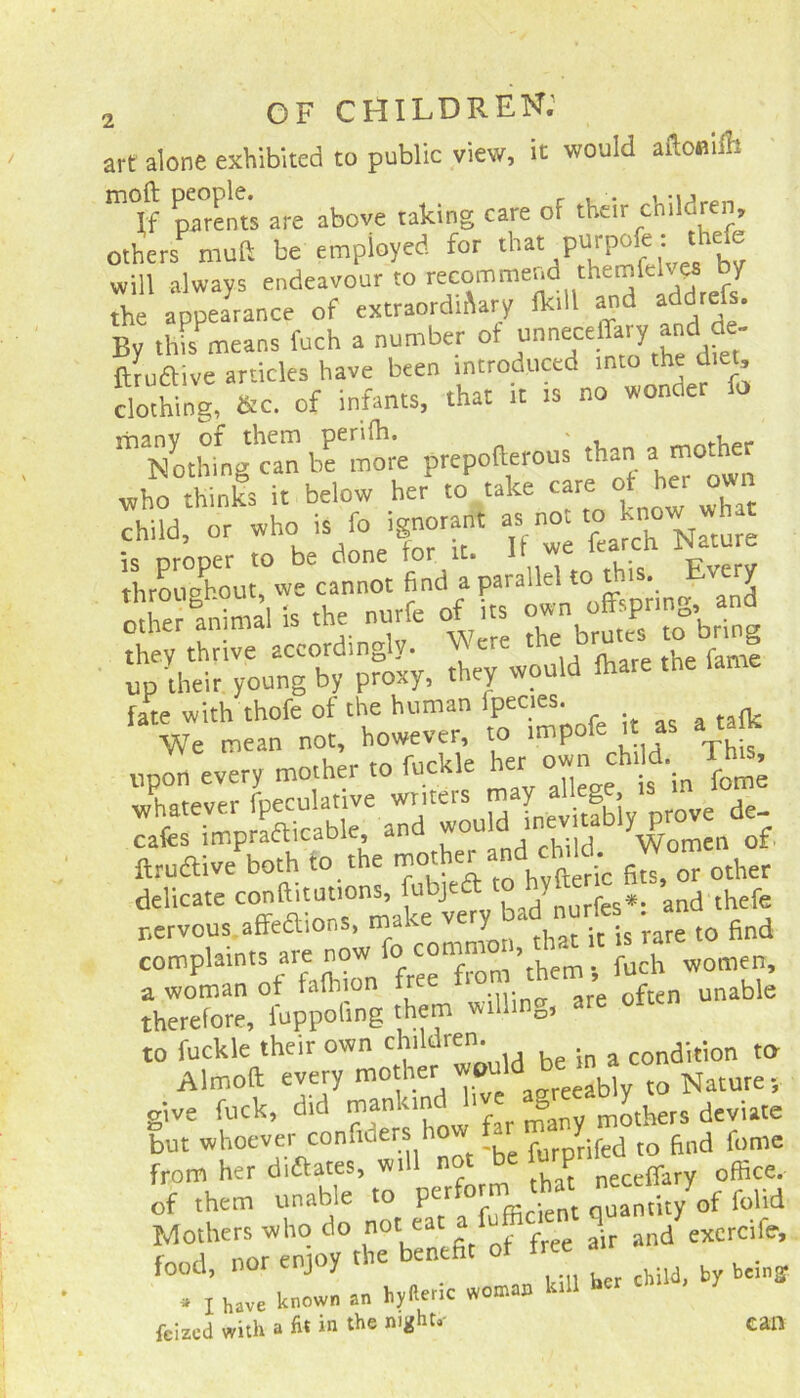 art alone exhibited to public view, it would aflouilli m If parents are above taking care of their children, others muff be employed for that purpofe : thefe will always endeavour to recommend themfelvea by the appearance of extraordinary (kill and addrefs. By this means fuch a number ot /Te dfet' ftiuftive articles have been introduced >nto the d,e£ clothing, &c. of infants, that it is no wonaer io ^ N^togcan bfll'e prepollerous than pother who thinks it below her to take care of her own child, or who is fo ignorant as hot to^knc^w what find‘a* parallel to this, Every »dj-* -»zarssi up their'young'by P?oxy, they would fhare the fame fate with thofe of the human lpecies. Wl,Id *;UidaLavilfblyV« db- swess** rts-ja tj. delicate conftitutions, ubjeft fcs*. and thefe nervous affedions, make very^bad . nurie find complaints are now ££ women, a woman ot falhion free i ’ often unable therefore, fuppofmg them willing, are to fuckle their own children. condition to Aimed every mother would be >n a co give fuck, did mankind live deviate but whoever confiders how a purprifed to find feme from her diftates, will not P ff office, of them unable to perform.that folid Mothers who do noteaca d excrcife, food, nor enjoy the benefit ot free ^ * X have known an hyfieric woman kill “cr feized with a fit in the mghu- can