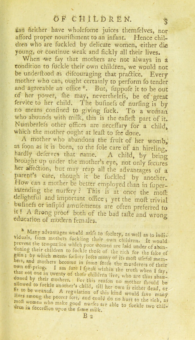 \ O F CHILDREN. Hah fieither have wholefome juices themfelves, nor afford proper nourifhment to an infant. Hence chil- dren who are fuckled by delicate women, 'either die young, or continue weak and fickly all their lives. When we fay that mothers are not always in a condition to ftickle their own children, we would not be uriderftood as difcouraging that practice. Every mother who can, ought certainly to perform fo tender and agreeable an office *. But, fuppofe it to be out of her power, ffie may, neverthelefs, be of great fervice to her child. The bufinefs of nurfing is by no means confined to giving fuck. To a woman who abounds with milk, this is the eafieft part of it. Nurrtberleis other offices are neceffary for a child, which the mother ought at lead to fee done. A mother who abandons the fruit of her womb,’ as foon as it is born, to the foie care of an hireling hardly deferves that name. A child, by being brought up under the mother’s eye, not only fecures her affe&ion, but may reap all the advantages of a parent’s care, though it be luckled by 'another. How can a mother be better employed than in fuper- mtending the nurfery ? This is at once the molt delightful and important office; yet the mod trivial bufinefs or infipid amufements are often preferred to u•! A.ftlong proof both of the bad tade and wrono- education of modern females. lives among the poorer fort, and could d niolt women who make good nurfes are ; nurfes are able to fuckle two chil—