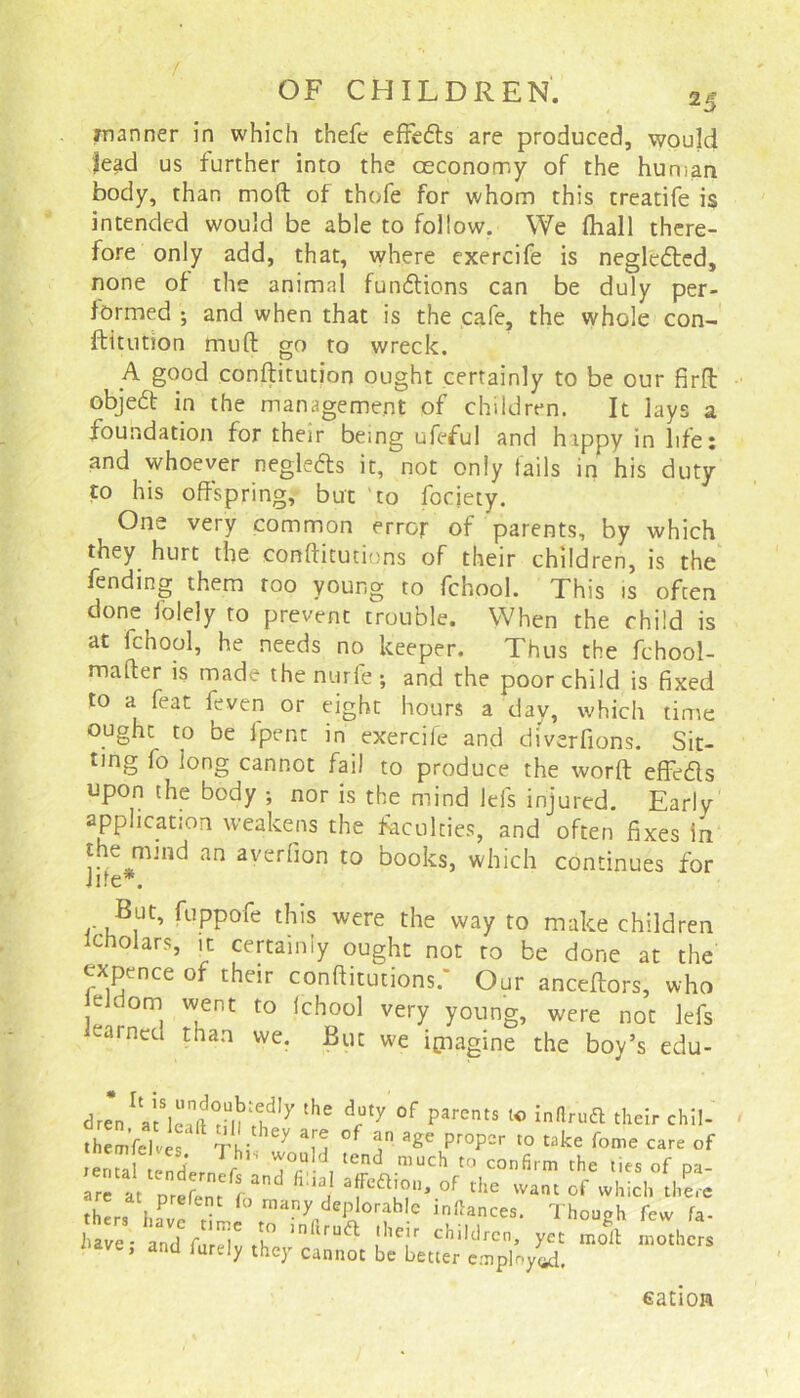 manner in which thefc effetffs are produced, would lead us further into the ceconomy of the human body, than mod of thofe for whom this treatife is intended would be able to follow. We Ihall there- fore only add, that, where exercife is negledted, none of the animal fumflions can be duly per- formed ; and when that is the cafe, the whole con- ftitution mud go to wreck. A g°°d conditution ought certainly to be our fird objedt in the management of children. It lays a foundation for their being ufeful and hippy in life: and whoever negledts it, not only tails in his duty to his offspring, but to focjety. One very common error of parents, by which they hurt the conditutions of their children, is the fending them too young to fchool. This is often done iolely to prevent trouble. When the child is at fchool, he needs no keeper. Thus the fchool- mader is made the n urfe; and the poor child is fixed to a feat ieven or eight hours a day, which time ought to be fpent in exercife and di'verfions. Sit- ting fo long cannot fail to produce the word effedls upon the body ; nor is the mind lei's injured. Early application weakens the faculties, and often fixes in tne nund an averfion to books, which continues for Jde*. But, fuppofe this were the way to make children icholars, it certainly ought not to be done at the expence of their conditutions.* Our ancedors, who ieldom went to fchool very young, were not lefs learned than we. But we imagine the boy’s edu- dren at leift ^ ^ °f parCntS l° inflru61 their chil- themfelves T i X ‘E °f ? a«e pr0pcr t0 take fome care of rental tendVr 7,d tend much t0 confirm the lies of pa- ar^at nrefenr C3 afeft|on* of the want of which there thers haPv t L ,manyrdePJ°rfb,.e in“ances‘ Though few fa- have - and fur'lv th° >n iruft [leir chl*drcn, yet molt mothers ’ and th(T cannot be better employed. cation