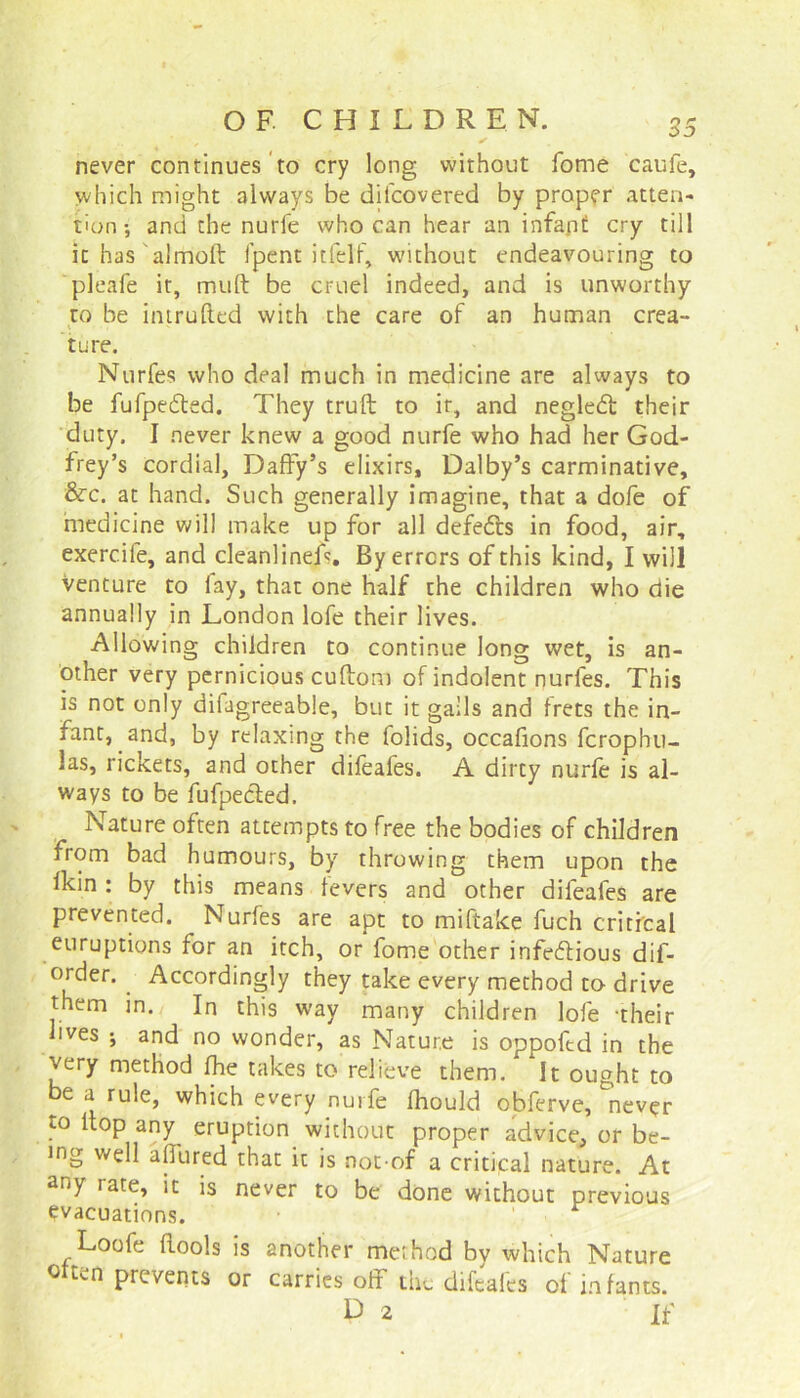 never continues to cry long without fome caufe, which might always be difcovered by proper atten- tion •, and the nurfe who can hear an infapt cry till it has almoft fpent itfelf, without endeavouring to pleafe it, mult be cruel indeed, and is unworthy to be intruded with the care of an human crea- ture. Nurfes who deal much in medicine are always to be fufpedted. They truft to it, and negledt their duty. I never knew a good nurfe who had her God- frey’s cordial. Daffy’s elixirs, Dalby’s carminative, &c. at hand. Such generally imagine, that a dofe of medicine will make up for all defedts in food, air, exerc.ife, and cleanlineff. By errors of this kind, I will Venture to fay, that one half the children who die annually in London lofe their lives. Allowing children to continue long wet, is an- other very pernicious cuftom of indolent nurfes. This is not only difagreeable, but it galls and frets the in- fant, and, by relaxing the folids, occafions fcrophu- las, rickets, and other difeafes. A dirty nurfe is al- ways to be fufpecfed. Nature often attempts to free the bodies of children from bad humours, by throwing them upon the fkin : by this means fevers and other difeafes are prevented. Nurfes are apt to miftake fuch critfcal euruptions for an itch, or fome other infectious dif- order. . Accordingly they take every method to- drive them in. In this way many children lofe -their lives ; and no wonder, as Nature is oppoftd in the very method fhe takes to relieve them. It ought to be a rule, which every nurfe fhould obferve, never to flop any eruption without proper advice, or be- ing well allured that it is not of a critical nature. At any rate, it is never to be done without previous evacuations. Loofe flools is another method bv which Nature otten prevents or carries off the difeafes of infants.