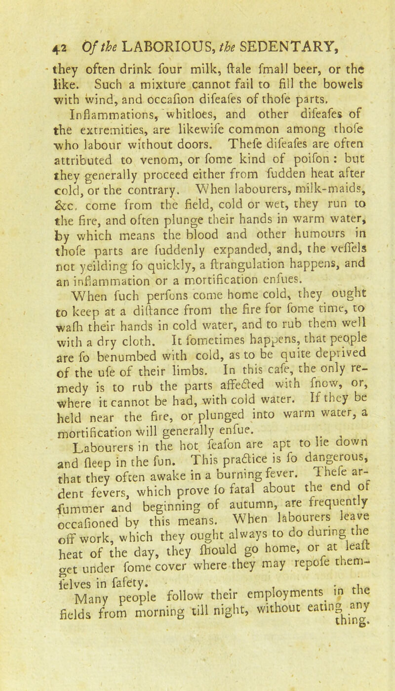 they often drink four milk, ftale fmall beer, or the like. Such a mixture cannot fail to fill the bowels v/ith wind, and occafion difeafes of thofe parts. Inflammations, wbitloes, and other difeafes of the extremities, are likewife common among thofe who labour without doors. Thefe difeafes are often attributed to venom, or fomc kind of poifon : but they generally proceed either from fudden heat after cold, or the contrary. When labourers, milk-maids, &c, come from the field, cold or wet, they run to the fire, and often plunge their hands in warm water, by which means the blood and other humours in thofe parts are fuddenly expanded, and, the veflels not yeilding fo quickly, a ftrangulation happens, and an inflammation or a mortification enlues. When fuch perfons come home cold, they ought to keep at a difiance from the fire for fome time, to wafh their hands in cold water, and to rub them well with a dry cloth. It iometimes happens, that pepple are fo benumbed with cold, as to be quite depiived of the ufe of their limbs. In this cafe, the only re- medy is to rub the parts affetfied with fnow, or, where it cannot be had, with cold water. If they be held near the fire, or plunged into warm water, a mortification will generally enfue. Labourers in the hot feafon are apt to he flown and deep in the fun. This practice is fo dangerous, that they often awake in a burning fever. 1 hele ar- dent fevers, which prove io fatal about the end of fummer and beginning of autumn, are frequently occafioned by this means. When labourers leave off work, which they ought always to do during the heat of the day, they fhould go home, or at leatt get under fome cover where they may repofe them- ielves in fafety. . , Many people follow their employments^ in the fields from morning till night, without eatln°h.®1^