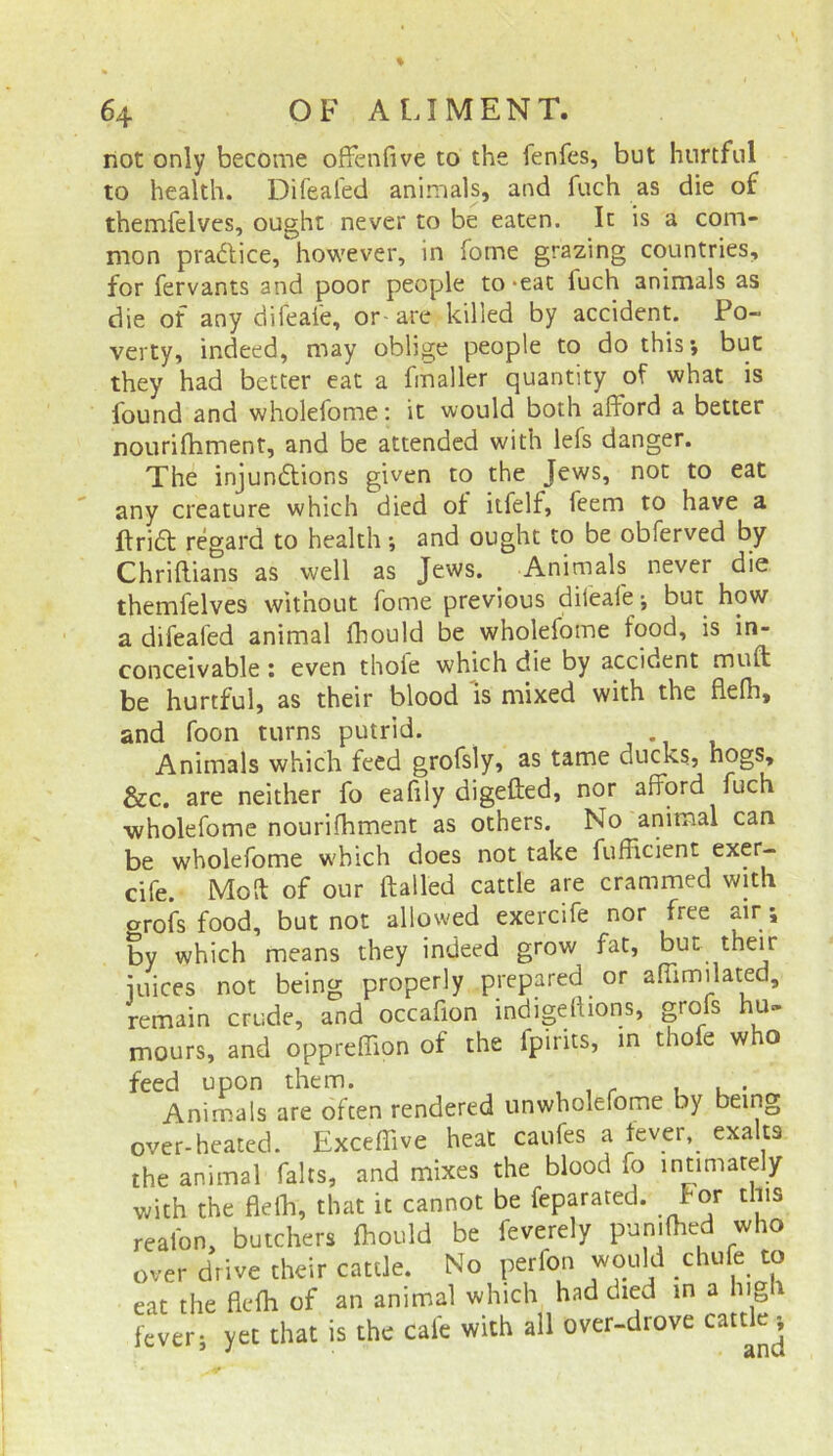 riot only become ofFenfive to the fenfes, but hurtful to health. Difealed animals, and fuch as die of themfelves, ought never to be eaten. It is a com- mon practice, however, in fome grazing countries, for fervants and poor people to-eat luch animals as die of any difeale, or-are killed by accident. Po- verty, indeed, may oblige people to do this; but they had better eat a finaller quantity of what is found and wholefome: it would both afford a better nourifhment, and be attended with lefs danger. The injunctions given to the Jews, not to eat any creature which died of itfelf, feem to have a ItriCt regard to health ; and ought to be obferved by Chriftians as well as Jews. Animals never die themfelves without fome previous difeale; but how a difealed animal fhould be wholefome food, is in- conceivable : even thoie which die by accident mult be hurtful, as their blood is mixed with the flefh, and foon turns putrid. Animals which feed grofsly, as tame ducks, hogs, &c. are neither fo eafily digefted, nor afford fuch wholefome nourifhment as others. No animal can be wholefome which does not take fufficient exer- cife. Moll of our flailed cattle are crammed with orofs food, but not allowed exercife nor free air ; by which means they indeed grow fat, but their juices not being properly prepared or afiimilated, remain crude, and occafion indige(lions, grofs hu- mours, and oppreffion of the lpirits, in thofe who feed upon them. Animals are often rendered unwholefome by being over-heated. Exceflive heat caufes a fever,, exalts the animal falls, and mixes the blood fo intimately With the flefh, that it cannot be feparated. for this reafon, butchers fhould be feverely pun.fhed who over drive their cattle. No perfon would .chufe to eat the flefh of an animal which had died in a lug fever; yet that is the Gale with all over-drove cattle^