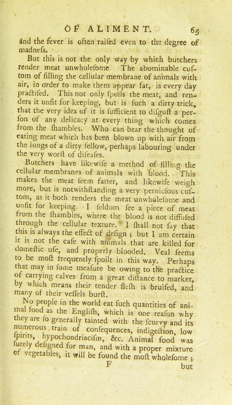 3nd the fever is often raifed even to the degree of madnefs. But this is not the only way by which butchers tender meat unwholeiome The abominable cuf- tom of filling the cellular membrane of animals with air, in Order to make them appear fat, is every day pradtifed. This not only fpoils the meat, and ren- ders it unfit for keeping, but is fuch a dirty trick, that the very idea of it is fufficient to difguft a per- fon of any delicacy at every thing which comes from the lhambles. Who can bear the thought of eating meat which has been blown up with air from the iungs of a dirty fellow, perhaps labouring under the very word: of difeafes. Butchers have likewife a method of filling the cellular membranes of animals with blood. °This makes the meat feem fatter, and likewife weigh more, but is notwithstanding a very pernicious cuf- tom, as it both renders the meat unwholeiome and unfit for keeping. I feldom fee a piece of meat from the ihambles, where the blood is not diffufed through the cellular texture. I fhall not fay that this is always the effect of defign ; but I am certain it is not the cafe with animals that are killed for domeitic ufe, and properly blooded. Veal feems to be molt frequently fpoilt in this way. Perhaps that may in l'ome meafure be owing to the pradtice of carrying calves from a great diftance to market, by which means their tender fiefh is bruifed, and many of their veffels burft. No people in the world eat fuch quantities of ani- mal food as the Englifh, which is one reafon why tney are io generally tainted with the fcurvv and its * trau °f. Sequences, indigeftion, low fpims hypochondriacifm, &;c. Animal food was ure y e fgned for man, and with a proper mixture vegetables, it will be found the molt wholefome ; F but