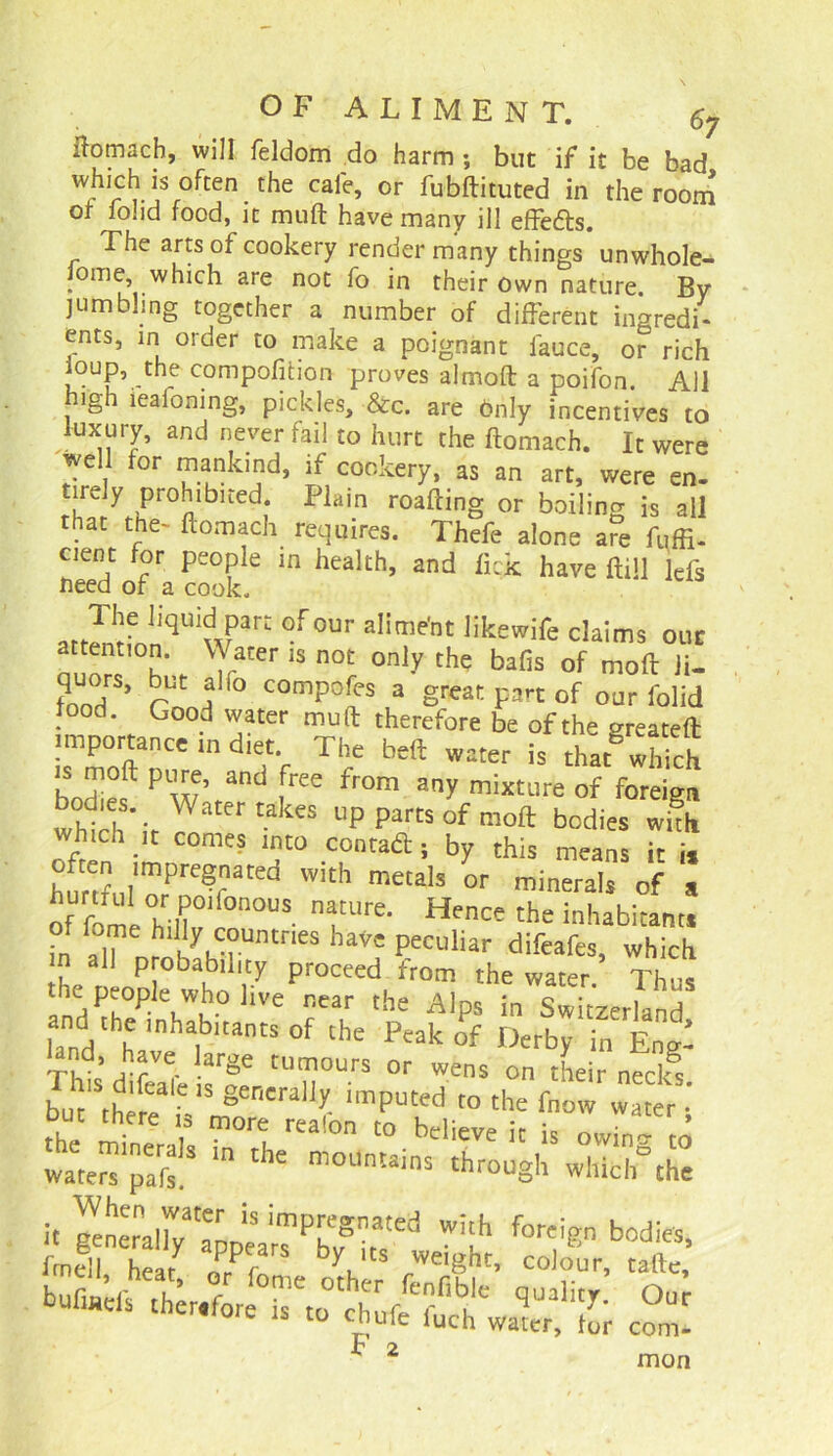 ftomacb, will feldom do harm ; but if it be bad which is often the cafe, or fubftituted in the room ot fohd food, it muft have many ill effedts. The arts of cookery render many things unwhole- Jome which are not fo in their own nature. By jumbling together a number of different ingredi- ents, in order to make a poignant fauce, or rich ioup, the compofition proves almoft a poifon. All high lealoning, pickles, &c. are Only incentives to kixury, and never fail to hurt the ftomach. It were well for mankind, if cookery, as an art, were en- r?iifr0ftlblted; Piain roaftin§ or boiling is all that the- ftomach requires. Thefe alone are fuffi- cient for people in health, and lick have ftill Ids need of a cook. The liquid part of our alime'nt likewife claims our attention. Water is not only the bafis of moft Ji- quors, but alio compofes a great part of our folid food. Good water muft therefore be of the created importance in diet The beft water is that which bnd>ft P w’ and free fr0m any mature of foreign whth > Water takCS UP parCS of moft bodi« wuh which it comes into contad ; by this means it i, often impregnated with metals or minerals of s of fomeHll0^000115 TLlre‘ Hence the ^habitant* in h iIyumUntneS haVc Pecuhar difeafes, which m all probability proceed from the water. Thus the people who live near the Alps in Switzerland and the inhabitants of the Peak of Derby in Eng- and, have large tumours or wens on their neclfs Inhere L,Snforn'ralIf ‘mpUled '° the fnow wateri uut mere is more realon to believe it is mvin- J wak’ in the m°UmainS throuSh *Mtb°Ae it Kncrnal7v'aDnlS imP[eSated w!'h foreign bodies, fed! heat ZFcT rWeiSht- colour. bUfJd^h;,f;rI°rto°tufefc^lc qual7- °ur ule luch water, for com* F 2 mon