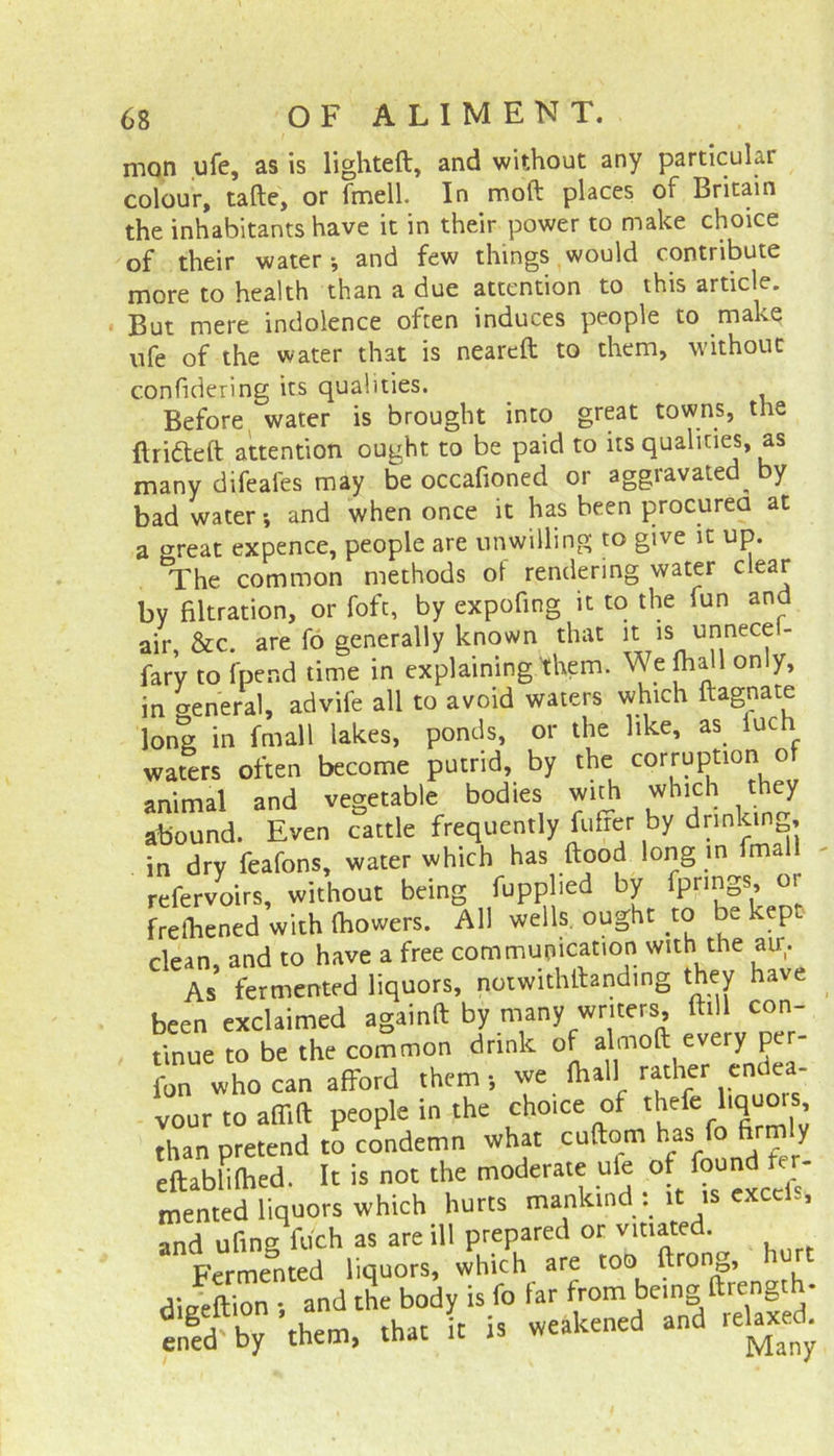 mon ufe, as is lighted:, and without any particular colour, tafte, or fmell. In moft places of Britain the inhabitants have it in their power to make choice of their water •, and few things would contribute more to health than a due attention to this article. But mere indolence often induces people to make ufe of the water that is neareft to them, without confidering its qualities. Before water is brought into great towns, the Hr idle ft attention ought to be paid to its qualities, as many difeafes may be occafioned or aggravated^ by bad water and when once it has been procured at a oreat expence, people are unwilling to give it up. tThe common methods of rendering water clear by filtration, or foft, by expofing it to the fun and air, &c. are fo generally known that it is unnecel- fary to fpend time in explaining them. We fhall only, in aeneral, advife all to avoid waters which ftagnate long in finall lakes, ponds, or the like, as luch waters often become putrid, by the corruption ot animal and vegetable bodies with which they abound. Even cattle frequently fufrer by dnnkin , in dry feafons, water which has ftood long m fmal refervoirs, without being fupphed by fpnngs, o frebened with bowers. All wells, ought to be kep clean, and to have a free communication with the air. As fermented liquors, notwithftanding they have been exclaimed againft by many writers, ftill con- tinue to be the common drink of almoft every per- fon who can afford them; we (hallI rather endea- vour to affift people in the choice of thefe hquo^s than pretend to condemn what cuftom has fo firmly eftabhlhed. It is not the moderate ufe of found fer- mented liquors which hurts mankind . it is excels and ufing fu'ch as are ill prepared or vitiated. Fermented liquors, which are too ftrong, dieeftion *, and the body is fo far from being ftrength- eifed by ’them, that It is weakened and relaxed.