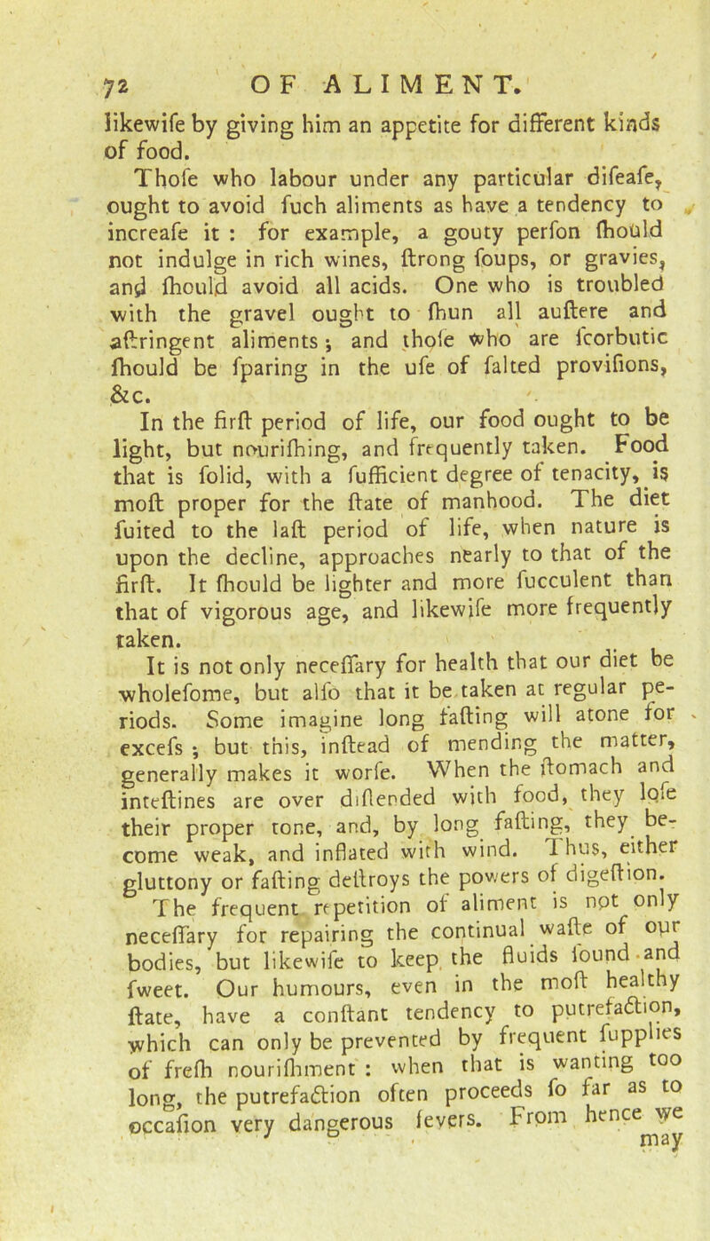 likewife by giving him an appetite for different kinds of food. Thofe who labour under any particular difeafe, ought to avoid fuch aliments as have a tendency to increafe it : for example, a gouty perfon fhould not indulge in rich wines, ftrong foups, or gravies, and fhould avoid all acids. One who is troubled with the gravel ought to fhun all auftere and adringent aliments; and thole who are lcorbutic fhould be fparing in the ufe of falted provifions, &c. In the fird period of life, our food ought to be light, but nourifhing, and frequently taken. Food that is folid, with a fufficient degree of tenacity, i§ mod proper for the ftate of manhood. The diet fuited to the lad period of life, when nature is upon the decline, approaches nearly to that of the firft. It fhould be lighter and more fucculent than that of vigorous age, and likewife more frequently taken. It is not only necefiary for health that our diet be wholefome, but alfo that it be taken at regular pe- riods. Some imagine long fading will atone for . excefs *, but this, inftead of mending the matter, generally makes it worfe. When the ftomach and inteftines are over diflended with food, they lcne their proper tone, and, by long fading, they, be- come weak, and inflated with wind. 1 hus, either gluttony or faffing dcftroys the powers of digedion. The frequent repetition of aliment is npt only necedary for repairing the continual wade of opr bodies, but likewife to keep the fluids iound and fweet. Our humours, even in the mod healthy ftate, have a condant tendency to putrefaction, which can only be prevented by frequent fupp ies of frefh nourifhment : when that is wanting too long, the putrefaction often proceeds fo far as to occafion very dangerous fevers, from hence we