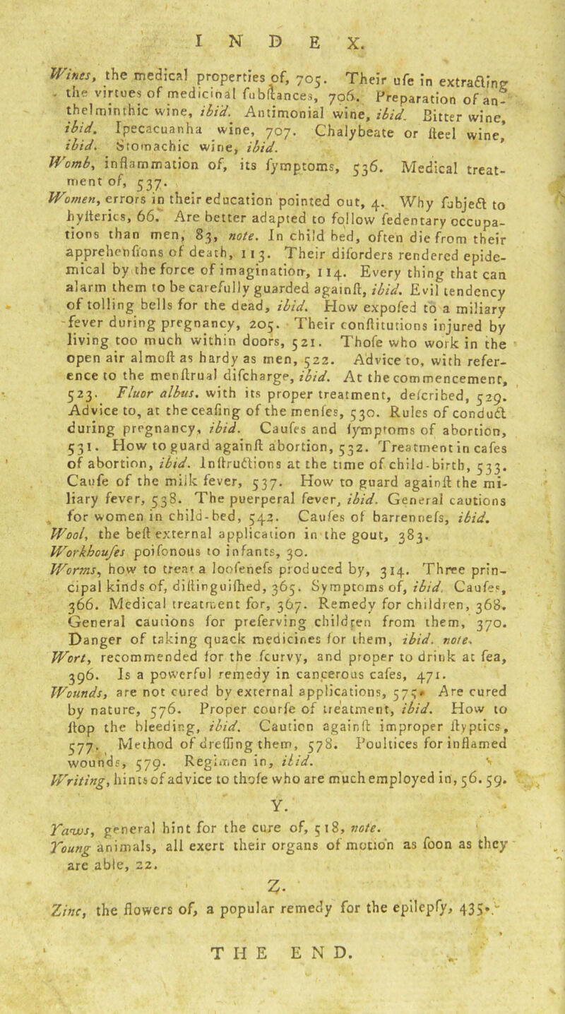 Wines, the medical properties of, 705. Their ufe in extraftinp . the virtues of medicinal fubftances, 706.. Preparation of an- thelminthic wine, ibid. Antimonial wine, ibid. Bitter wine, ibid. Ipecacuanha wine, 707. Chalybeate or fteel wine’ :l j Stomachic wine, ibid. Medical treat- ibid. Womb, inflammation of, its fymptoms, 536. ment of, 337. Women, errors in their education pointed out, 4. Why fubjeft to hyitencs, 66. Are better adapted to follow fedentary occupa- tions than men, 83* note. In child bed, often die from their apprehenfions of death, 113. Their diforders rendered epide- mical by the force of imagination-, 114. Every thing that can alarm them to be carefully guarded againft, ibid. Evil tendency of tolling bells for the dead, ibid. How expofed to a miliary fever during pregnancy, 205. Their conftitutions injured by living too much within doors, 521. Thofe who work in the open air almoft as hardy as men, 522. Advice to, with refer- ence to the menflrual difeharge, ibid. At the commencement, 523. Fluor albus. with its proper treatment, delcribed, 529. Advice to, at theceafing of the rnenies, 530. Rules of condudl during pregnancy, ibid. Caufes and lymptoms of abortion, 531. How to guard againft abortion, 532. Treatment in cafes of abortion, ibid, lnftrudions at the time of child-birth, 533. Caufe of the milk fever, 537. How to guard againft the mi- liary fever, 538. The puerperal fever, ibid. General cautions for women in child-bed, 54?. Caufes of barrennefs, ibid. Wool, the beft external application in the gout, 383. Workhoufes poifonous to infants, 30. Worms, how to treat a loofenefs produced by, 314, Three prin- cipal kinds of, diftinguilhed, 365. Symptoms of, ibid. Caufes, 366. Medical treatment for, 367. Remedy for children, 368. General cautions lor preferving children from them, 370. Danger of taking quack medicines for them, ibid. note. Wort, recommended for the feurvy, and proper to drink at fea, 396. Is a powerful remedy in cancerous cafes, 471. Wounds, are not cured by external applications, 573* Are cured by nature, 576. Proper courfe of treatment, ibid. How to ftop the bleeding, ibid. Caution againft improper ftyptics, 377. Method of drefling them, 578. Poultices for inflamed wounds, 579. Regimen in. Hid. s Writing, hints of advice to thofe who are muchemployed in, 56. 59, Y. Taws, general hint for the cure of, 518, note. Young animals, all exert their organs of motion as foon as they are able, 22, 2. Zinc, the flowers of, a popular remedy for the epilepfy, 435..- THE END.