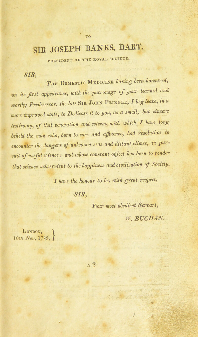 TO SIR JOSEPH BANKS, BART. president of the royal society. SIR, The Domestic Medicine having been honoured, on its first appearance, with the patronage of your learned and worthy Predecessor, the late Sir John Pringle, / beg leave, in a more improved state, to Dedicate it to you, as a small, but sincere testimony, of that veneration and esteem, with which I have long beheld the man who, born to ease and affluence, had resolution to encounter the dangers of unknown seas and distant climes, in pur- suit of useful science ; and whose constant object has been to render that science subservient to the happiness and civilization of Society. I have the honour to be, with great respect, SIR, Your most obedient Servant, London, 10th Nov. 1783. W. BUCHAN.