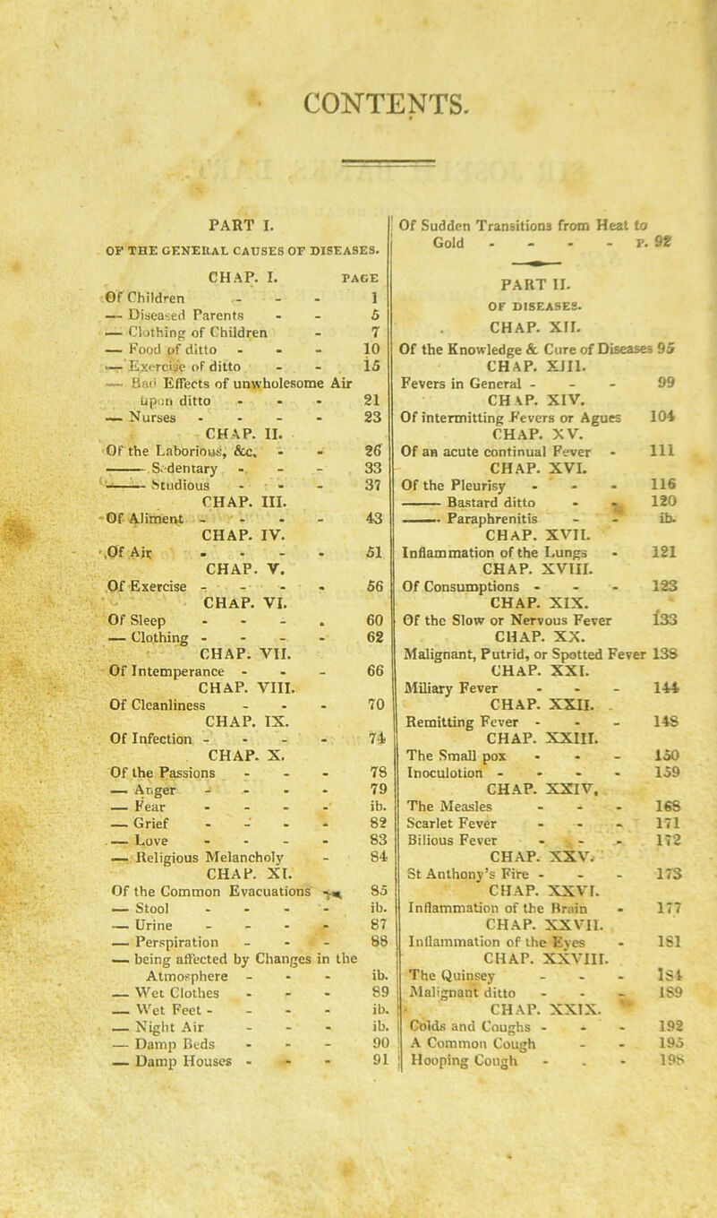 CONTENTS PART I. OP THE GENERAL CAUSES OF DISEASES. CHAP. I. PACE Of Children - l — Diseased Parents - 5 — Clothing of Children - 7 — Food of ditto . 10 •— Exercise of ditto - 15 — Bao Effects of unwholesome Air upon ditto - 21 — Nurses ... . 23 CHAP. II. Of the Laborious, &c. . 26 Sedentary - 33 Studious - 37 CHAP. III. Of Aliment ... - 43 CHAP. IV. Of Air • 51 CHAP. V. Of Exercise - CHAP. VI. • 56 Of Sleep ... • 60 — Clothing ... - 62 CHAP. VII. Of Intemperance - - 66 CHAP. VIII. Of Cleanliness - 70 CHAP. IX. Of Infection ... - 74 CHAP. X. Of the Passions - 78 — Anger ... - 79 — Fear ... ib. — Grief - - 82 — Love ... - S3 — Religious Melancholy - 84 CHAP. XL Of the Common Evacuations 85 — Stool ... ib. — Urine ... - 87 — Perspiration - 88 — being affected by Changes in the Atmosphere - ib. — Wet Clothes - 89 — Wet Feet ... - ib. — Night Air - ib. — Damp Beds - 90 — Damp Houses - - 91 Of Sudden Transitions from Heat to Gold - - - - p. 92 PART II. OF DISEASES. CHAP. XII. Of the Knowledge & Cure of Diseases 95 CHAP. XIII. Fevers in General - CH AP. XIV. Of intermitting Fevers or Agues CHAP. XV. Of an acute continual Fever CHAP. XVI. Of the Pleurisy ... Bastard ditto Paraphrenitis CHAP. XVII. Inflammation of the Lungs CHAP. XVIII. Of Consumptions - - - CHAP. XIX. Of the Slow or Nervous Fever CHAP. XX. Malignant, Putrid, or Spotted Fever 13S CHAP. XXI. Miliary Fever CHAP. XXII. 144 Remitting Fever - - 148 CHAP. XXIII. The Small pox - 150 Inoculotion ... - 159 CHAP. XXIV, The Measles - 16S Scarlet Fever - 171 Bilious Fever 172 CHAP. XXV. St Anthony’s Fire - - 173 CHAP. XXVI. Inflammation of the Brain • 177 CHAP. XXVII. Inflammation of the Eves . 1S1 CHAP. XXVIII. The Quinsey - 1S4 Malignant ditto CHAP. XXIX. 7 IS9 Colds and Coughs - • 192 A Common Cough - 195 Hooping Cough - 198 99 104 111 116 120 ib. 121 123 133