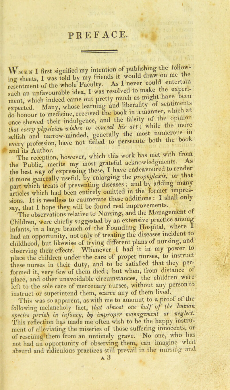 PREFACE. When I first signified ray intention of publishing the follow- ing. sheets I was told by ray friends it would draw on me the resentmenl of the whole Faculty. As X never could entertam such an unfavourable idea, I was resolved to make tfe eXP ‘ ment, which indeed came out pretty much as might a expected. Many, whose learning and liberality of sentime • do honour to medicine, received the book in a manner, ns hc once shewed their indulgence, and the falsity of dhe jmion that every physician wishes to conceal his art, nvIh e i selfish and narrow-minded, generally the most numerous in every profession, have not failed to persecute both the book ’ and its Author. . , , . , , .. -,i A-om The reception, however, which this work has met with tro the Public, merits my most grateful acknowledgments. As the best way of expressing these, I have endeavoured to render it more generally useful, by enlarging the prophylaxis, or that part which treats of preventing diseases ; and by adding many articles which had been entirely omitted in the former impres- sions. It is needless to enumerate these additions : I shall only say, that I hope they will be found real improvements. The observations relative to Nursing, and the Management of Children, were chiefly suggested by an extensive practice among infants, in a large branch of the Foundling Hospital, where 1 had an opportunity, not only of treating the diseases incident to childhood, but likewise of trying different plans of nursing, and observing their effects. Whenever I had it in my power to place the children under the care of proper nurses, to instruct these nurses in their duty, and to be satisfied that they per* formed it, very few of them died; but when, from distance oi place, and other unavoidable circumstances, the children were left to the sole care of mercenary nurses, without any person to instruct or superintend them, scarce any of them lived. This was so apparent, as with me to amount to a proof of the following melancholy fact, that almost one half of the human species perish in infancy, by improper management or neglect. This reflection has made me often wish to be the happy instru- ment of alleviating the miseries of those suffering innocents, or of rescuing’them from an untimely grave. No one, who has not had an opportunity of observing them, can imagine what absurd and ridiculous practices still prevail in the nursing and A 3