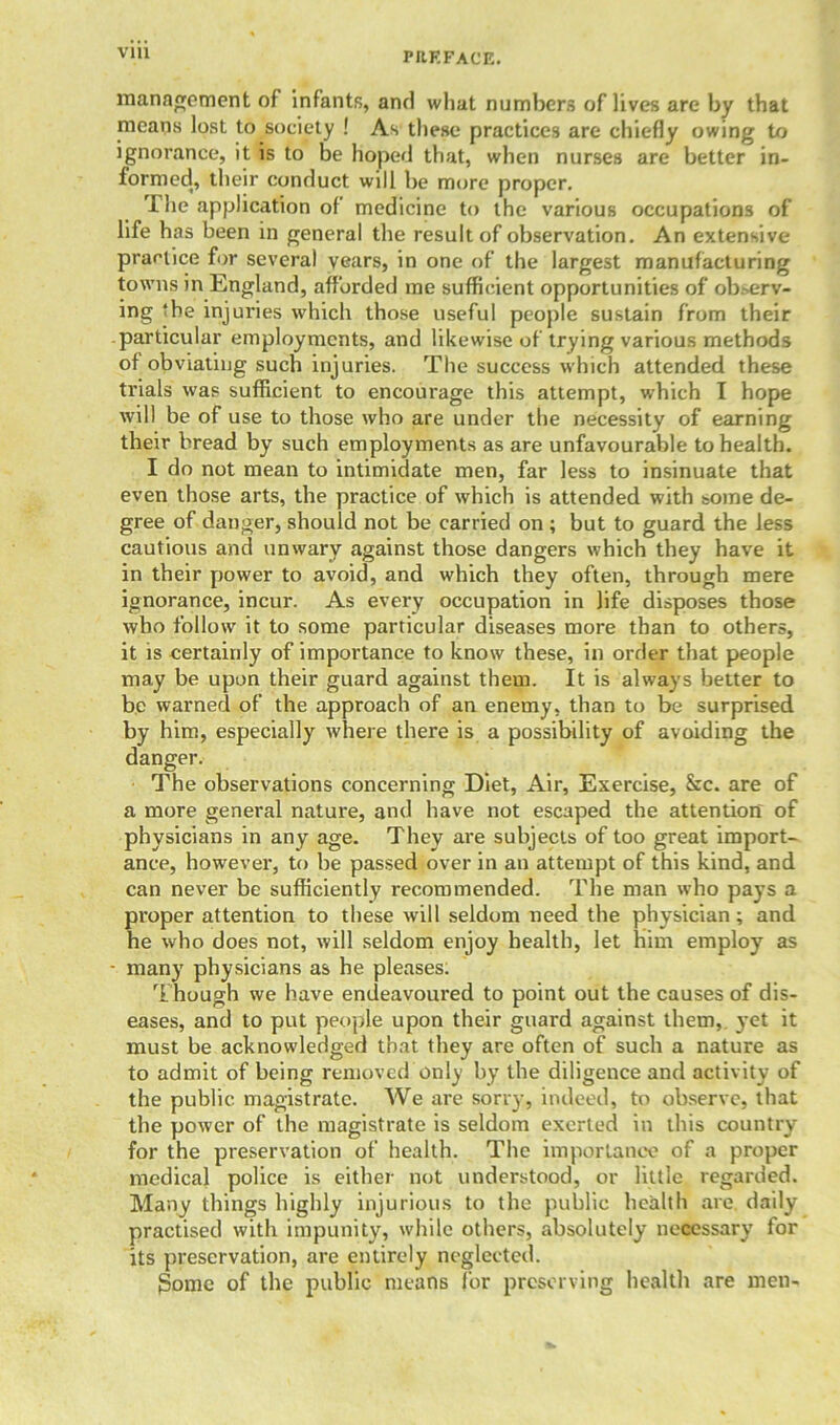 management of infants, and what numbers of lives are by that means lost to society ! As these practices are chiefly owing to ignorance, it is to be hoped that, when nurses are better in- formed^ their conduct will be more proper. The application of medicine to the various occupations of life has been in general the result of observation. An extensive practice for several years, in one of the largest manufacturing towns in England, afforded me sufficient opportunities of observ- ing ‘be injuries which those useful people sustain from their particular employments, and likewise of trying various methods of obviating such injuries. The success which attended these trials was sufficient to encourage this attempt, which I hope will be of use to those who are under the necessity of earning their bread by such employments as are unfavourable to health. I do not mean to intimidate men, far less to insinuate that even those arts, the practice of which is attended with some de- gree of danger, should not be carried on ; but to guard the less cautious and unwary against those dangers which they have it in their power to avoid, and which they often, through mere ignorance, incur. As every occupation in life disposes those who follow it to some particular diseases more than to others, it is certainly of importance to know these, in order that people may be upon their guard against them. It is always better to be warned of the approach of an enemy, than to be surprised by him, especially where there is a possibility of avoiding the danger. The observations concerning Diet, Air, Exercise, &c. are of a more general nature, and have not escaped the attention of physicians in any age. They are subjects of too great import- ance, however, to be passed over in an attempt of this kind, and can never be sufficiently recommended. The man who pays a proper attention to these will seldom need the physician ; and he who does not, will seldom enjoy health, let Him employ as - many physicians as he pleases. Though we have endeavoured to point out the causes of dis- eases, and to put people upon their guard against them, yet it must be acknowledged that they are often of such a nature as to admit of being removed only by the diligence and activity of the public magistrate. We are sorry, indeed, to observe, that the power of the magistrate is seldom exerted in this country for the preservation of health. The importance of a proper medical police is either not understood, or little regarded. Many things highly injurious to the public health are daily practised with impunity, while others, absolutely necessary for its preservation, are entirely neglected. gome of the public means for preserving health are men-