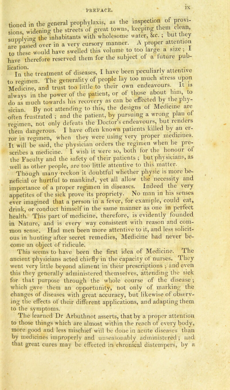 tioned in the general prophylaxis, as the inspection of p sions widening the streets of great towns, keeping them clean, siiDDlving the inhabitants with wholesome water, &c.; but they are passed over in a very cursory manner. A proper attention to these would have swelled this volume to too large a size • 1 have therefore reserved them for the subject of a future pu llCIn°the treatment of diseases, I have been peculiarly attentive to reeimen. The generality of people lay too much stress upon Medicine, and trust too little to their own endeavours It is always in the power of the patient, or of those about him, to do as much towards his recovery as can be effected by the phy- sician. By not attending to this, the designs of Medicine are often frustrated ; and the patient, by pursuing a wrong plan of remmen, not only defeats the Doctor’s endeavours, but renders them dangerous. I have often known patients killed by an er- ror in regimen, when they were using very proper medicines. It will be said, the physician orders the regimen when he pre- scribes a medicine. I wish it were so, both for the honour of the Faculty and the safety of their patients ; but physicians, as well as other people, are too little attentive to this matter. Though many reckon it doubtful whether physic is more be- neficial or hurtful to mankind, yet all allow the necessity and importance of a proper regimen in diseases. Indeed the very appetites of the sick prove its propriety. No man in his senses ever imagined that a person in a fever, for example, could eat, drink, or°conduct himself in the same manner as one in perfect health. This part of medicine, therefore, is evidently founded in Nature, and is every way consistent with reason and com- mon sense. Had men been more attentive to it, and less solicit- ous in hunting after secret remedies. Medicine had never be- come an object of ridicule. This seems to have been the first idea of Medicine. The ancient physicians acted chiefly in the capacity of nurses. They went very little beyond aliment in their prescriptions ; and even this they generally administered themselves, attending the sick for that purpose through the whole course of the disease •, which gave them an opportunity, not only of marking the changes of diseases with great accuracy, but likewise of observ- ing the effects of their different applications, and adapting them to the symptoms. The learned Dr Arbuthnot asserts, that by a proper attention to those things which are almost within the reach of every body, more good and less mischief will be done in acute diseases than by medicines improperly and unseasonably administered; and that great cures may be effected in chronical distempers, by a