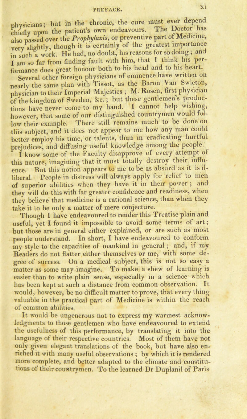 physicians; but in the chrome, the cure must ever depend chiefly upon the patient’s own endeavours. The Doctor has also passed over the Prophylaxis, or preventive part of Medicine, very slightly, though it is certainly of the greatest importance in such a work. He had, no doubt, his reasons lor so doing; and I am so far from finding fault with him, that I think his per- formance does great honour both to his head and to his heart. Several other foreign physicians ot eminence have written on nearly the same plan with Tissot, as the Baron Van Swieton, physician to their Imperial Majesties ; M. Rosen, first physician of the kingdom of Sweden, &c.; but these gentlemen’s produc- tions have never come to my hand. I cannot help wishing, however, that some of our distinguished countrymen would fol- low their example. There still remains much to be done on this subject, and it does not appear to me how any man could better employ his time, or talents, than in eradicating hurtful prejudices, and diffusing useful knowledge among the people. I know some of the Faculty disapprove of every attempt of this nature, imagining that it must totally destroy their influ- ence. But this notion appears to me to be as absurd as it is il- liberal. People in distress will always apply for relief to men of superior abilities when they have it in their power ; and they will do this with far greater confidence and readiness, when they believe that medicine is a rational science, than when they take it to be only a matter of mere conjecture. Though I have endeavoured to render this Treatise plain and useful, yet I found it impossible to avoid some terms of art; but those are in general either explained, or are such as most people understand. In short, I have endeavoured to conform my style to the capacities of mankind in general; and, if my Readers do not flatter either themselves or me, with some de- gree of success. On a medical subject, this is not So easy a matter as some may imagine. To make a shew of learning is easier than to write plain sense, especially in a science which has been kept at such a distance from common observation. It would, however, be no difficult matter to prove, that every thing valuable in the practical part of Medicine is within the reach of common abilities. It would be ungenerous not to express my warmest acknow- ledgments to those gentlemen who have endeavoured to extend the usefulness of this performance, by translating it into the language of their respective countries. Most of them have not only given elegant translations of the book, but have also en- riched it with many useful observations ; by which it is rendered more complete, and better adapted to the climate and constitu- tions of their countrymen. To the learned Dr Duplanil of Paris