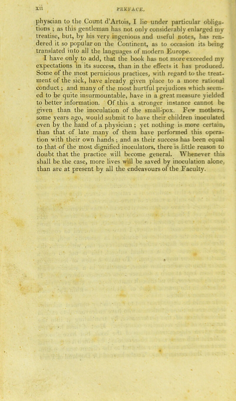 Xll i'JIKJ.'ACE. physcian to the Count d1 Artois, I lie under particular obliga- tions ; as this gentleman has not only considerably enlarged my treatise, but, by his very ingenious and useful notes, has ren- dered it so popular on the Continent, as to occasion its being translated into all the languages of modern Europe. I have only to add, that the book has not more exceeded my expectations in its success, than in the effects it has produced. Some of the most pernicious practices, with regard to the treat- ment of the sick, have already given place to a more rational conduct; and many of the most hurtful prejudices which seem- ed to be quite insurmountable, have in a great measure yielded to better information. Of this a stronger instance cannot be given than the inoculation of the small-pox. Few mothers, some years ago, would submit to have their children inoculated even by the hand of a physician ; yet nothing is more certain, than that of late many of them have performed this opera- tion with their own hands; and as their success has been equal to that of the most dignified inoculators, there is little reason to doubt that the practice will become general. Whenever this shall be the case, more lives will be saved by inoculation alone, than are at present by all the endeavours of the Faculty.