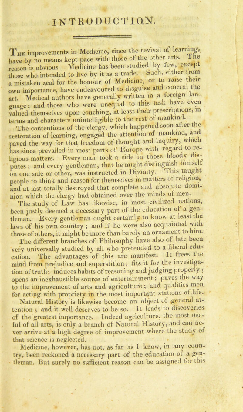 introduction. The improvements in Medicine, since the revival of learning,, have by no means kept pace with those of the other arts. I no reason'is obvious. Medicine has been studied by few except those who intended to live by it as a trade. Such, either from a mistaken zeal for the honour of Medicine, or to raise their own importance, have endeavoured to disguise and conceal the art. Medical authors have generally written in a foreign an- o-uaoe; and those who were unequal to this task have even vallied themselves upon couching, at least their prescriptions, in terms and characters unintelligible to the rest ot mankind. The contentions of the clergy, which happened soon after tue restoration of learning, engaged the attention of mankind, an paved the way for that freedom ot thought and inquiry, w 11c 1 has since prevailed in most parts of Europe with regard to re- limous matters. Every man took a side in those bloody dis- putes ; and every gentleman, that he might distinguish himsel on one side or other, was instructed in Divinity. This taught people to think and reason for themselves in matters of religion, and at last totally destroyed that complete and absolute domi- nion which the clergy hail obtained over the minds ol men. The study of Law has likewise, in most civilized nations, been justly deemed a necessary part of the education of a gen- tleman. Every gentleman ought certainly to know at least the laws of his own country ; and if he were also acquainted with those of others, it might be more than barely an ornament to him. The different branches of Philosophy have also of late been very universally studied by all who pretended to a liberal edu- cation. The advantages of this are manifest. It frees the mind from prejudice and superstition; fits it for the investiga- tion of truth; induces habits of reasoning and judging properly •, opens an inexhaustible source of entertainment; paves the way to the improvement of arts and agriculture ; and qualities men for acting with propriety in the most important stations of life. Natural History is likewise become an object of general at- tention ; and it well deserves to be so. It leads to discoveries of the greatest importance. Indeed agriculture, the most Use- ful of all arts, is only a branch of Natural History, and can ne- ver arrive at a high degree of improvement where the study ot that science is neglected. Medicine, however, has not, as far as I know, in any coun- try, been reckoned a necessary part of the education ot a gen- tleman. But surely no sufficient reason can be assigned for this