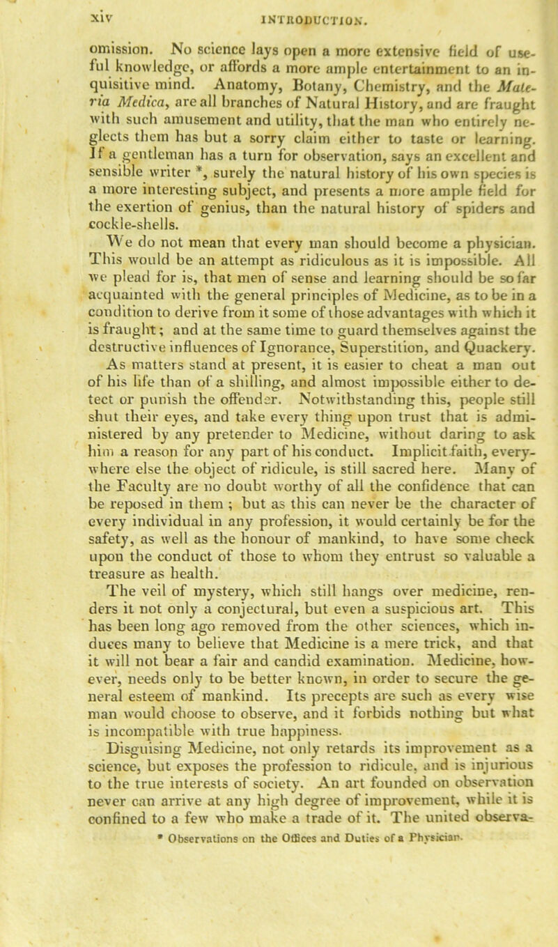 omission. No science lays open a more extensive field of use- ful knowledge, or affords a more ample entertainment to an in- quisitive mind. Anatomy, Botany, Chemistry, and the Male- na Medicay are all branches of Natural History, and are fraught with such amusement and utility, that the man who entirely ne- glects them has but a sorry claim either to taste or learning. Jf a gentleman has a turn for observation, says an excellent and sensible writer *, surely the natural history of his own species is a more interesting subject, and presents a more ample field for the exertion of genius, than the natural history of spiders and cockle-shells. We do not mean that every man should become a physician. This would be an attempt as ridiculous as it is impossible. All we plead for is, that men of sense and learning should be so far acquainted with the general principles of Medicine, as to be in a condition to derive from it some of those advantages with which it is fraught; and at the same time to guard themselves against the destructive influences of Ignorance, Superstition, and Quackery. As matters stand at present, it is easier to cheat a man out of his life than of a shilling, and almost impossible either to de- tect or punish the offender. Notwithstanding this, people still shut their eyes, and take every thing upon trust that is admi- nistered by any pretender to Medicine, without daring to ask him a reason for any part of his conduct. Implicit.faith, every- where else the object of ridicule, is still sacred here. Many of the Faculty are no doubt worthy of all the confidence that can be reposed in them ; but as this can never be the character of every individual in any profession, it would certainly be for the safety, as well as the honour of mankind, to have some check upou the conduct of those to whom they entrust so valuable a treasure as health. The veil of mystery, which still hangs over medicine, ren- ders it not only a conjectural, but even a suspicious art. This has been long ago removed from the other sciences, which in- duces many to believe that Medicine is a mere trick, and that it will not bear a fair and candid examination. Medicine, how- ever, needs only to be better known, in order to secure the ge- neral esteem of mankind. Its precepts are such as every wise man would choose to observe, and it forbids nothing but what is incompatible with true happiness. Disguising Medicine, not only retards its improvement as a science, but exposes the profession to ridicule, and is injurious to the true interests of society. An art founded on observation never can arrive at any high degree of improvement, while it is confined to a few who make a trade of it. The united observa- • Observations on the Offices and Duties of a Physiciar.