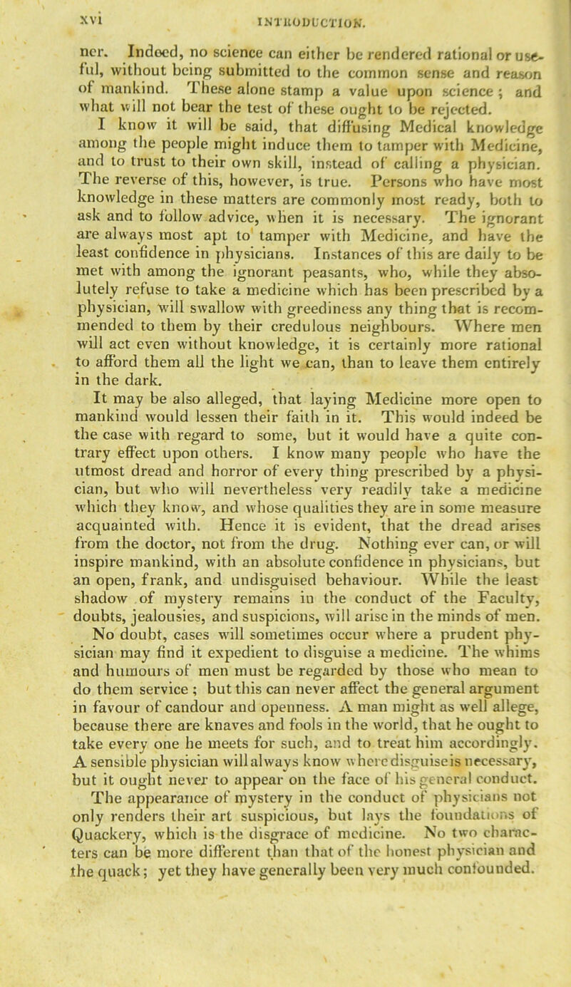 INl'UODL’CTIOK. ncr. Indoed, no science can either be rendered rational or use- ful, without being submitted to the common sense and reason of mankind. These alone stamp a value upon science ; and what will not bear the test of these ought to be rejected. I know it will be said, that diffusing Medical knowledge among the people might induce them to tamper with Medicine, and to trust to their own skill, instead of calling a physician. The reverse of this, however, is true. Persons who have most knowledge in these matters are commonly most ready, both to ask and to follow advice, when it is necessary. The ignorant are always most apt to tamper with Medicine, and have the least confidence in physicians. Instances of' this are daily to be met with among the ignorant peasants, who, while they abso- lutely refuse to take a medicine which has been prescribed by a physician, will swallow with greediness any thing that is recom- mended to them by their credulous neighbours. Where men will act even without knowledge, it is certainly more rational to afford them all the light we can, than to leave them entirely in the dark. It may be also alleged, that laying Medicine more open to mankind would lessen their faith in it. This would indeed be the case with regard to some, but it would have a quite con- trary effect upon others. I know many people w’ho have the utmost dread and horror of every thing prescribed by a physi- cian, but who will nevertheless very readily take a medicine which they know, and wdiose qualities they are in some measure acquainted with. Hence it is evident, that the dread arises from the doctor, not from the drug. Nothing ever can, or will inspire mankind, with an absolute confidence in physicians, but an open, frank, and undisguised behaviour. While the least shadow of mystery remains in the conduct of the Faculty, doubts, jealousies, and suspicions, will arise in the minds of men. No doubt, cases will sometimes occur where a prudent phy- sician may find it expedient to disguise a medicine. The whims and humours of men must be regarded by those who mean to do them service ; but this can never affect the general argument in favour of candour and openness. A man might as well allege, because there are knaves and fools in the world, that he ought to take every one he meets for such, and to treat him accordingly. A sensible physician will always know where disguiseis necessary, but it ought never to appear on the face of his general conduct. The appearance of mystery in the conduct of physicians not only renders their art suspicious, but lays the foundations of Quackery, which is the disgrace of medicine. No two charac- ters can be more different than that of the honest physician and the quack; yet they have generally been very much confounded.
