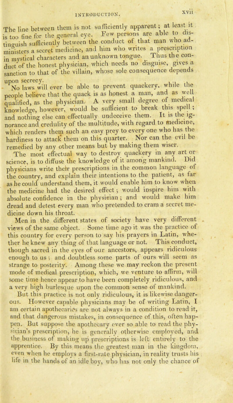 IM'l'HODUCTJON. XVJ1 The line between them is not sufficiently apparent; at least it is too fine for the general eye. Few persons are able to dis- tinguish sufficiently between the conduct of that man who ad- ministers a secret medicine, and him who writes a prescription in mystical characters and an unknown tongue. Thus the con- duct of the honest physician, which needs no disguise, gives a sanction to that of the villain, whose sole consequence depends upon secrecy. - No laws will ever be able to prevent quackery, while the people believe that the quack is as honest a man, and as well qualified, as the physician. A very small degree of medical knowledge, however, would be sufficient to break this spell , and nothing else can effectually undeceive them. It is the ig- norance and credulity of the multitude, with regard to medicine, which renders them such an easy prey to every one who has the hardiness to attack* them on this quarter. Nor can the evil be remedied by any other means but by making them wiser. The most effectual way to destroy quackery in any art or science, is to diffuse the knowledge of it among mankind. Did physicians write their prescriptions in the common language of the country, and explain their intentions to the patient, as far as he could understand them, it would enable him to know when the medicine had the desired effect •, would inspire him with absolute confidence in the physician; and would make him dread and detest every man who pretended to cram a secret me- dicine down his throat. Men in the different states of society have very different views of the same object. Some time ago it was the practice of this country for every person to say his prayers in Latin, whe- ther he knew any thing of that language or not. This conduct, though sacred in the eyes of our ancestors, appears ridiculous enough to us ; and doubtless some parts of ours will seem as strange to posterity. Among these we may reckon the present mode of medical prescription, which, we venture to affirm, will some time hence appear to have been completely ridiculous, and a very high burlesque upon the common sense of mankind. But this practice is not only ridiculous, it is likewise danger- ous. However capable physicians may be of writing Latin, I am certain apothecaries are not always in a condition to read it, and that dangerous mistakes, in consequence of this, often hap- pen. But suppose the apothecary ever so able to read the phy- sician’s prescription, he is generally otherwise employed, and the business of making up prescriptions is left entirely to the apprentice. By this means the greatest man in the kingdom, even when he employs a first-rate physician, in reality trusts his life in the hands of an idle boy, who has not only the chance of