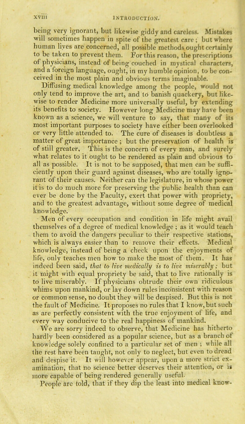 being very ignorant, but likewise giddy and careless. Mistakes will sometimes happen in spite of the greatest care; but where human lives are concerned, all possible methods, ought certainly to be taken to prevent them. For this reason, the prescriptions ot physicians, instead of being couched in mystical characters, and a foreign language, ought, in my humble opinion, to be con- ceived in the most plain and obvious terms imaginable. Diffusing medical knowledge among the people, would not only tend to improve the art, and to banish quackery, but like- wise to render Medicine more universally useful, by extending its benefits to society. However long Medicine may have been known as a science, we will venture to say, that many of its most important purposes to society have either been overlooked or very little attended to. The cure of diseases is doubtless a matter of great importance ; but the preservation of health is of still greater. This is the concern of every man, and surely what relates to it ought to be rendered as plain and obvious to all as possible. It is not to be supposed, that men can be suffi- ciently upon their guard against diseases, who are totally igno- rant of their causes. Neither can the legislature, in whose power it is to do much more for preserving the public health than can ever be done by the Faculty, exert that power with propriety, and to the greatest advantage, without some degree of medical knowledge. Men of every occupation and condition in life might avail themselves of a degree of medical knowledge ; as it would teach them to avoid the dangers peculiar to their respective stations, which is always easier than to remove their effects. Medical knowledge, instead of being a check upon the enjoyments of life, only teaches men how to make the most of them. It has indeed been said, that to live medically is to live miserably; but it might with equal propriety be said, that to live rationally is to live miserably. If physicians obtrude their own ridiculous whims upon mankind, or lay down rules inconsistent with reason or common sense, no doubt they will be despised. But this is not the fault of Medicine. It proposes no rules that I know, but such as are perfectly consistent with the true enjoyment of life, and every way conducive to the real happiness of mankind. We are sorry indeed to observe, that Medicine has hitherto hardly been considered as a popular science, but as a branch of knowledge solely confined to a particular set of men ; while all the rest have been taught, not only to neglect, but even to dread and despise it. It will however appear, upon a more strict ex- amination, that no science better deserves their attention, or is more capable of being rendered generally useful. People are told, that if they dip the least into medical know-