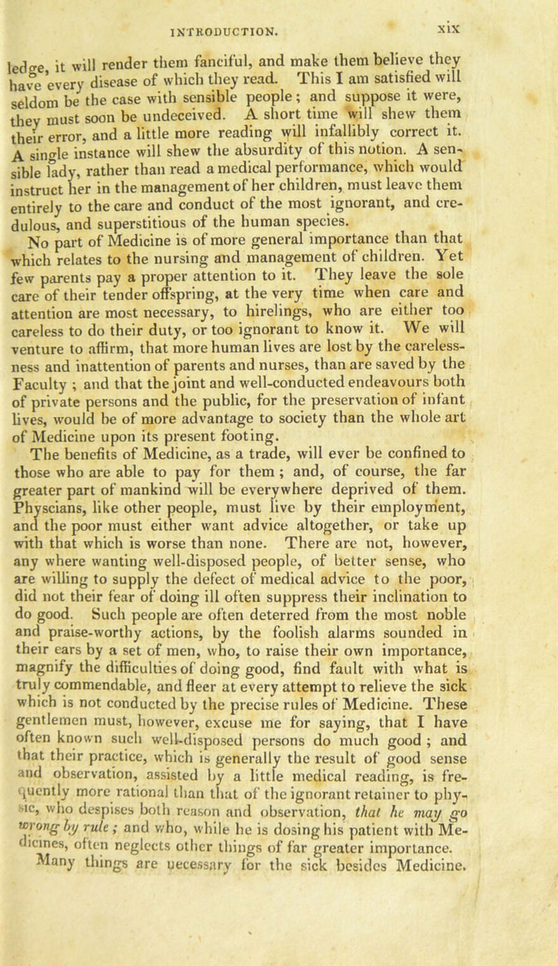 ledo-e it will render them fanciful, and make them believe they have every disease of which they read. This I am satisfied will seldom be^ the case with sensible people; and suppose it were, they must soon be undeceived. A short time will shew them their error, and a little more reading will infallibly correct it. A single instance will shew the absurdity of this notion. A sen- sible lady, rather than read a medical performance, which would instruct her in the management of her children, must leave them entirely to the care and conduct of the most ignorant, and cre- dulous, and superstitious of the human species. No part of Medicine is of more general importance than that which relates to the nursing and management of children. Yet few parents pay a proper attention to it. They leave the sole care of their tender offspring, at the very time when care and attention are most necessary, to hirelings, who are either too careless to do their duty, or too ignorant to know it. We will venture to affirm, that more human lives are lost by the careless- ness and inattention of parents and nurses, than are saved by the Faculty ; and that the joint and well-conducted endeavours both of private persons and the public, for the preservation of infant fives, would be of more advantage to society than the whole art of Medicine upon its present footing. The benefits of Medicine, as a trade, will ever be confined to those who are able to pay for them ; and, of course, the far greater part of mankind xvill be everywhere deprived of them. Physcians, like other people, must live by their employment, and the poor must either want advice altogether, or take up with that which is worse than none. There are not, however, any where wanting well-disposed people, of better sense, who are willing to supply the defect of medical advice to the poor, did not their fear of doing ill often suppress their inclination to do good. Such people are often deterred from the most noble and praise-worthy actions, by the foolish alarms sounded in their ears by a set of men, who, to raise their own importance, magnify the difficulties of doing good, find fault with what is truly commendable, and fleer at every attempt to relieve the sick which is not conducted by the precise rules of Medicine. These gentlemen must, however, excuse me for saying, that I have often known such well-disposed persons do much good ; and that their practice, which is generally the result of good sense and observation, assisted by a little medical reading, is fre- quently more rational than that of the ignorant retainer to phy- ic, who despises both reason and observation, that he may go wrong by rule; and who, while he is dosing his patient with Me- (lcmes> often neglects other things of far greater importance. Many things are uecessnry for the sick besides Medicine.