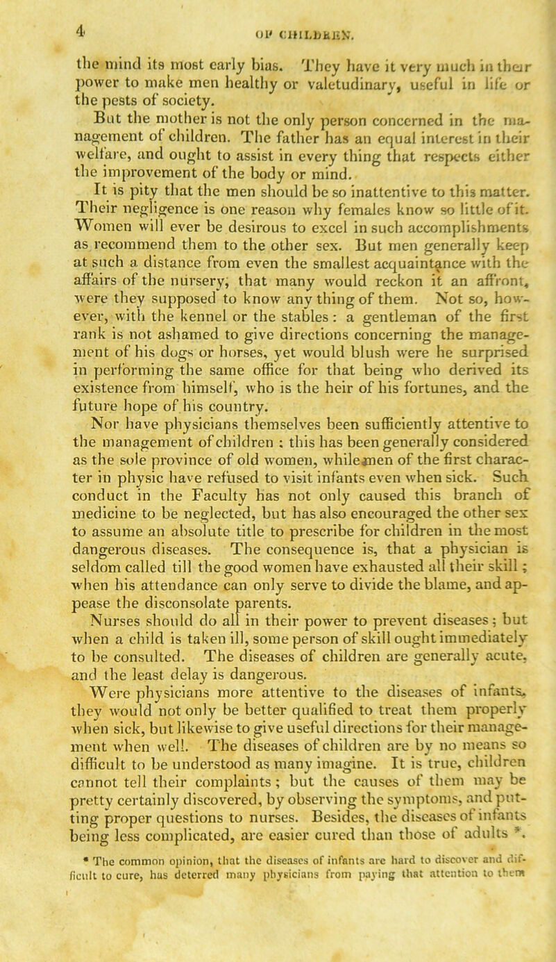 UI< CHILDHJiU. the mind its most early bias. They liave it very much in their power to make men healthy or valetudinary, useful in life or the pests of society. But the mother is not the only person concerned in the msu nagement of children. The father has an equal interest in their welfare, and ought to assist in every thing that respects either the improvement of the body or mind. It is pity that the men should he so inattentive to this matter. Their negligence is one reason why females know so little of it. Women will ever be desirous to excel in such accomplishments as recommend them to the other sex. But men generally keep at such a distance from even the smallest acquaintance with the affairs of the nursery, that many would reckon it an affront, were they supposed to know any thing of them. Not so, how- ever, with the kennel or the stables : a gentleman of the first rank is not ashamed to give directions concerning the manage- ment of his dogs or horses, yet would blush were he surprised in performing the same office for that being who derived its existence from himself, who is the heir of his fortunes, and the future hope of his country. Nor have physicians themselves been sufficiently attentive to the management of children : this has been generally considered as the sole province of old women, whilejnen of the first charac- ter in physic have refused to visit infants even when sick. Such conduct in the Faculty has not only caused this branch of medicine to be neglected, but has also encouraged the other sex to assume an absolute title to prescribe for children in the most dangerous diseases. The consequence is, that a physician is seldom called till the good women have exhausted all their skill; when bis attendance can only serve to divide the blame, and ap- pease the disconsolate parents. Nurses should do all in their power to prevent diseases; but when a child is taken ill, some person of skill ought immediately to be consulted. The diseases of children are generally acute, and the least delay is dangerous. Were physicians more attentive to the diseases of infants, they would not only be better qualified to treat them properly Avhen sick, but likewise to give useful directions for their manage- ment when well. The diseases of children are by no means so difficult to be understood as many imagine. It is true, children cannot tell their complaints; but the causes of them may be pretty certainly discovered, by observing the symptoms, and put- ting proper questions to nurses. Besides, the diseases of infants being less complicated, are easier cured than those of adults *. * The common opinion, that the diseases of infants are hard to discover and dif- ficult to cure, has deterred many physicians from paying that attention to them