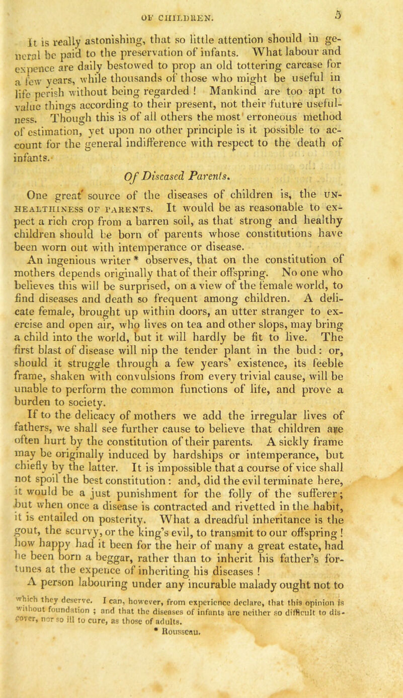 it is really astonishing, that so little attention should in ge- neral be paid to the preservation of infants. What labour and ex pence are daily bestowed to prop an old tottering carcase for a few years, while thousands of those who might be useful in life perish without being regarded ! Mankind are too apt to value things according to their present, not their future useful- ness. Though this is of all others the most erroneous method of estimation, yet upon no other principle is it possible to ac- count for the general indifference with respect to the death of infants. Of Diseased Parents. One great* source of the diseases of children is, the un- healtiiiness of PARENTS. It would be as reasonable to ex- pect a rich crop from a barren soil, as that strong and healthy children should be born of parents whose constitutions have been worn out with intemperance or disease. An ingenious writer * observes, that on the constitution of mothers depends originally that of their offspring. No one who believes this will be surprised, on a view of the female world, to find diseases and death so frequent among children. A deli- cate female, brought up within doors, an utter stranger to ex- ercise and open air, who lives on tea and other slops, may bring a child into the world, but it will hardly be fit to live. The first blast of disease will nip the tender plant in the bud: or, should it struggle through a few years’ existence, its feeble frame, shaken with convulsions from every trivial cause, will be unable to perform the common functions of life, and prove a burden to society. If to the delicacy of mothers we add the irregular lives of fathers, we shall see further cause to believe that children ane often hurt by the constitution of their parents. A sickly frame may be originally induced by hardships or intemperance, but chiefly by the latter. It is impossible that a course of vice shall not spoil the best constitution : and, did the evil terminate here, it would be a just punishment for the folly of the sufferer; but when once a disease is contracted and rivetted in the habit, it is entailed on posterity. What a dreadful inheritance is the gout, the scurvy, or the king’s evil, to transmit to our offspring ! how happy had it been for the heir of many a great estate, had he been born a beggar, rather than to inherit his father’s for- tunes at the expence of inheriting his diseases ! A person labouring under any incurable malady ought not to hich they deserve. I can, however, from experience declare, that this opinion is c.t iout foundation ; and that the diseases of infants are neither so difficult to dis- cover, nor so ill to cure, as those of adults. • Rousseau.