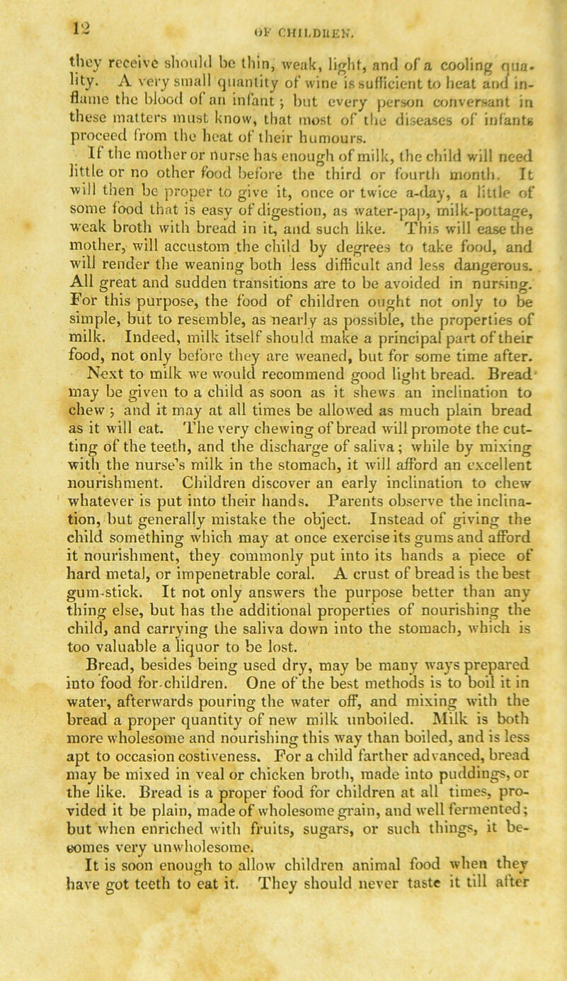 Ol' OKII,DllKK. they receive should he thin, weak, light, and of'a cooling qua- lity. A very small quantity of wine is sufficient to heat and in- flame the blood of an infant ; hut every person conversant in these matters must know, that most of the diseases of infants proceed from the heat of their humours. It the mother or nurse has enough of milk, the child will need little or no other food before the third or fourth month. It will then be proper to give it, once or twice a-day, a little of some food that is easy of digestion, as water-pap, milk-pottage, weak broth with bread in it, and such like. This will ease the mother, will accustom the child by degrees to take food, and will render the weaning both less difficult and less dangerous. All great and sudden transitions are to be avoided in nursing. For this purpose, the food of children ought not only to be simple, but to resemble, as nearly as possible, the properties of milk. Indeed, milk itself should make a principal part of their food, not only before they are weaned, but for some time after. Next to milk we would recommend good light bread. Bread may be given to a child as soon as it shews an inclination to chew ; and it may at all times be allowed as much plain bread as it will eat. The very chewing of bread will promote the cut- ting of the teeth, and the discharge of saliva; while by mixing with the nurse’s milk in the stomach, it will afford an excellent nourishment. Children discover an early inclination to chew whatever is put into their hands. Parents observe the inclina- tion, but generally mistake the object. Instead of giving the child something which may at once exercise its gums and afford it nourishment, they commonly put into its hands a piece of hard meta), or impenetrable coral. A crust of bread is the best gum-stick. It not only answers the purpose better than any- thing else, but has the additional properties of nourishing the child, and carrying the saliva down into the stomach, which is too valuable a liquor to he lost. Bread, besides being used dry, may be many ways prepared into food for-children. One of the best methods is to boil it in water, afterwards pouring the water off, and mixing with the bread a proper quantity of new milk unboiled. Milk is both more wholesome and nourishing this way than boiled, and is less apt to occasion costiveness. For a child farther advanced, bread may be mixed in veal or chicken broth, made into puddings, or the like. Bread is a proper food for children at all times, pro- vided it be plain, made of wholesome grain, and well fermented; but when enriched with fruits, sugars, or such things, it be- comes very unwholesome. It is soon enough to allow children animal food when they have got teeth to eat it. They should never taste it till after