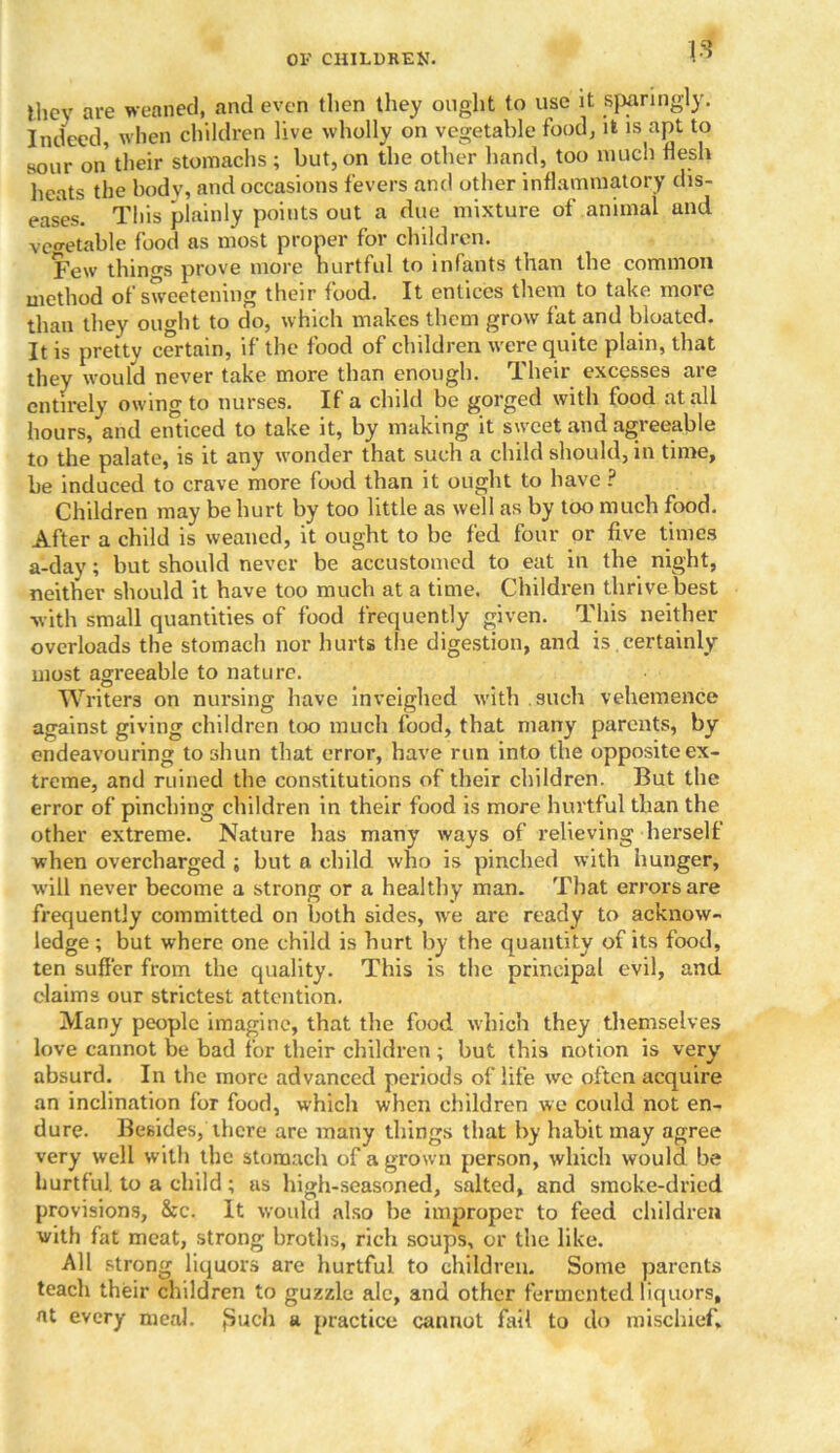 Jlicy are weaned, and even then they ought to use it sparingly. Indeed, when children live wholly on vegetable food, it is apt to sour on their stomachs; but, on the other hand, too much flesh heats the body, and occasions fevers and other inflammatory dis- eases. This plainly points out a due mixture of animal and vegetable food as most proper for children. Few things prove more hurtful to infants than the common method of sweetening their food. It entices them to take more than they ought to do, which makes them grow fat and bloated. It is pretty certain, if the food of children were quite plain, that they would never take more than enough. Their excesses are entirely owing to nurses. If a child be gorged with food at all hours, and enticed to take it, by making it sweet and agreeable to the palate, is it any wonder that such a child should, in time, be induced to crave more food than it ought to have ? Children may be hurt by too little as well as by too much food. After a child is weaned, it ought to be fed four or five times a-day; but should never be accustomed to eat in the night, neither should it have too much at a time. Children thrive best with small quantities of food frequently given. This neither overloads the stomach nor hurts the digestion, and is .certainly most agreeable to nature. Writers on nursing have inveighed with such vehemence against giving children too much food, that many parents, by endeavouring to shun that error, have run into the opposite ex- treme, and ruined the constitutions of their children. But the error of pinching children in their food is more hurtful than the other extreme. Nature has many ways of relieving herself when overcharged ; but a child who is pinched with hunger, will never become a strong or a healthy man. That errors are frequently committed on both sides, wre are ready to acknow- ledge ; but where one child is hurt by the quantity of its food, ten suffer from the quality. This is the principal evil, and claims our strictest attention. Many people imagine, that the food which they themselves love cannot be bad for their children; but this notion is very absurd. In the more advanced periods of life we often acquire an inclination for food, which when children we could not en- dure. Besides, there are many things that by habit may agree very well with the stomach of a grown person, which would be hurtful, to a child; us high-seasoned, salted, and smoke-dried provisions, &c. It would also he improper to feed children with fat meat, strong broths, rich soups, or the like. All strong liquors are hurtful to children. Some parents teach their children to guzzle ale, and other fermented liquors, at every meal. {Such a practice cannot fait to do mischief.