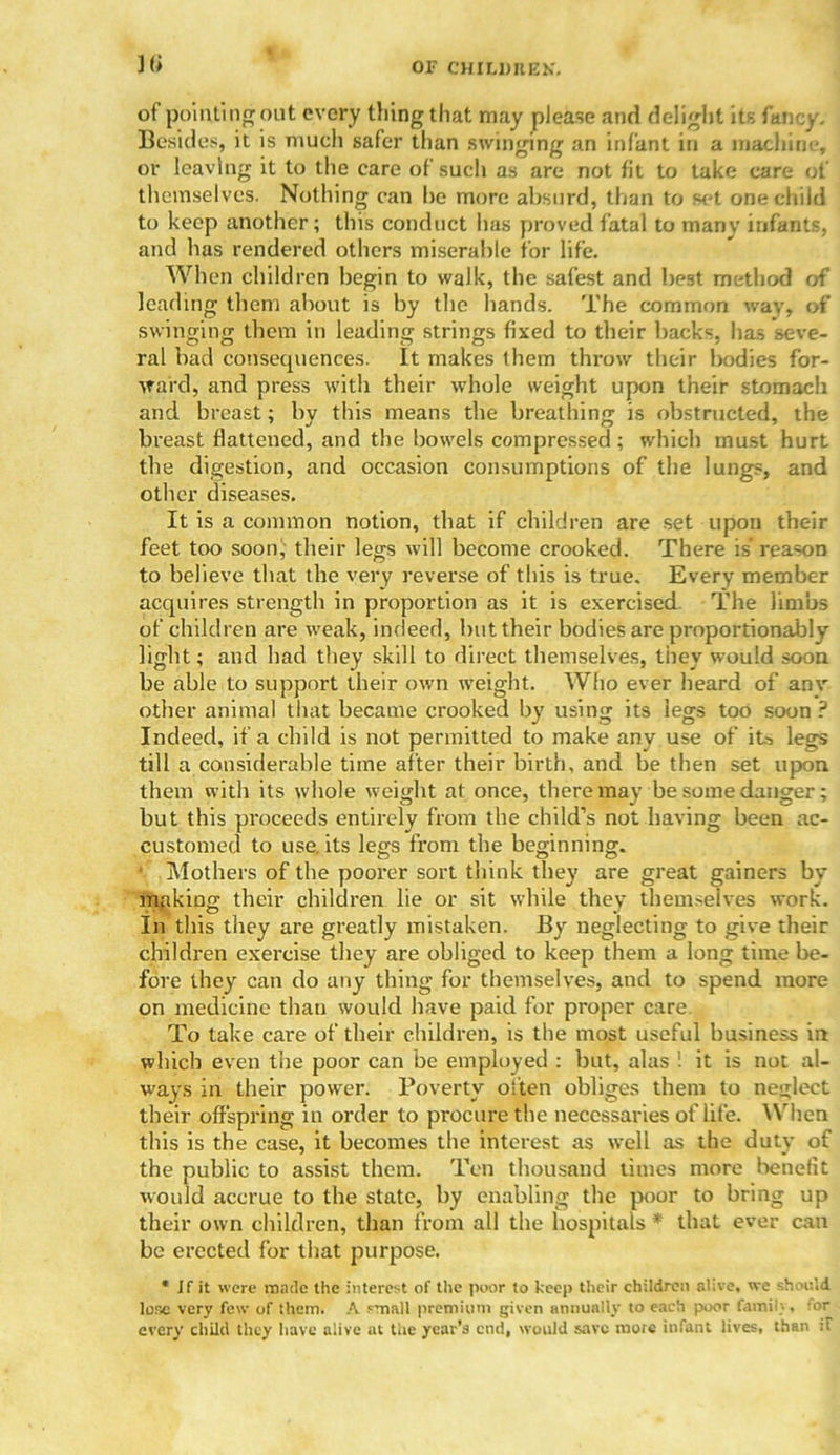 ]fi of pointing out every thing that may please and delight its fancy. Besides, it is much safer than swinging an infant in a machine, or leaving it to the care of sucli as are not fit to take care of themselves. Nothing can he more absurd, than to set one child to keep another; this conduct has proved fatal to many infants, and lias rendered others miserable for life. When children begin to walk, the safest and best method of leading them about is by the bands. The common wav, of swinging them in leading strings fixed to their backs, has seve- ral bad consecpiences. It makes them throw their bodies for- ward, and press with their whole weight upon their stomach and breast; by this means the breathing is obstructed, the breast flattened, and the bowels compressed ; which must hurt the digestion, and occasion consumptions of the lungs, and other diseases. It is a common notion, that if children are set upon their feet too soon, their legs will become crooked. There is* reason to believe that the very reverse of this is true. Every member acquires strength in proportion as it is exercised. The limbs of children are weak, indeed, but their bodies are proportionably light; and bad they skill to direct themselves, they would soon be able to support their own weight. Who ever heard of anv other animal that became crooked by using its legs too soon ? Indeed, if a child is not permitted to make any use of its legs till a considerable time after their birth, and be then set upon them with its whole weight at once, there may be some danger; but this proceeds entirely from the child’s not having been ac- customed to use. its legs from the beginning. • Mothers of the poorer sort think they are great gainers by making their children lie or sit while they them>eives work. In this they are greatly mistaken. By neglecting to give their children exercise they are obliged to keep them a long time be- fore they can do any thing for themselves, and to spend more on medicine than would have paid for proper care To take care of their children, is the most useful business in which even the poor can be employed : hut, alas ! it is not al- ways in their power. Poverty often obliges them to neglect their offspring in order to procure the necessaries of life. When this is the case, it becomes the interest as well as the duty of the public to assist them. Ten thousand times more benefit would accrue to the state, by enabling the poor to bring up their own children, than from all the hospitals * that ever can be erected for that purpose. * If it were made the interest of the poor to keep their children olive, we should lose very few of them. A small premium given annually to each poor family, for every child they have alive at the year's end, would save mote infant lives, than :F