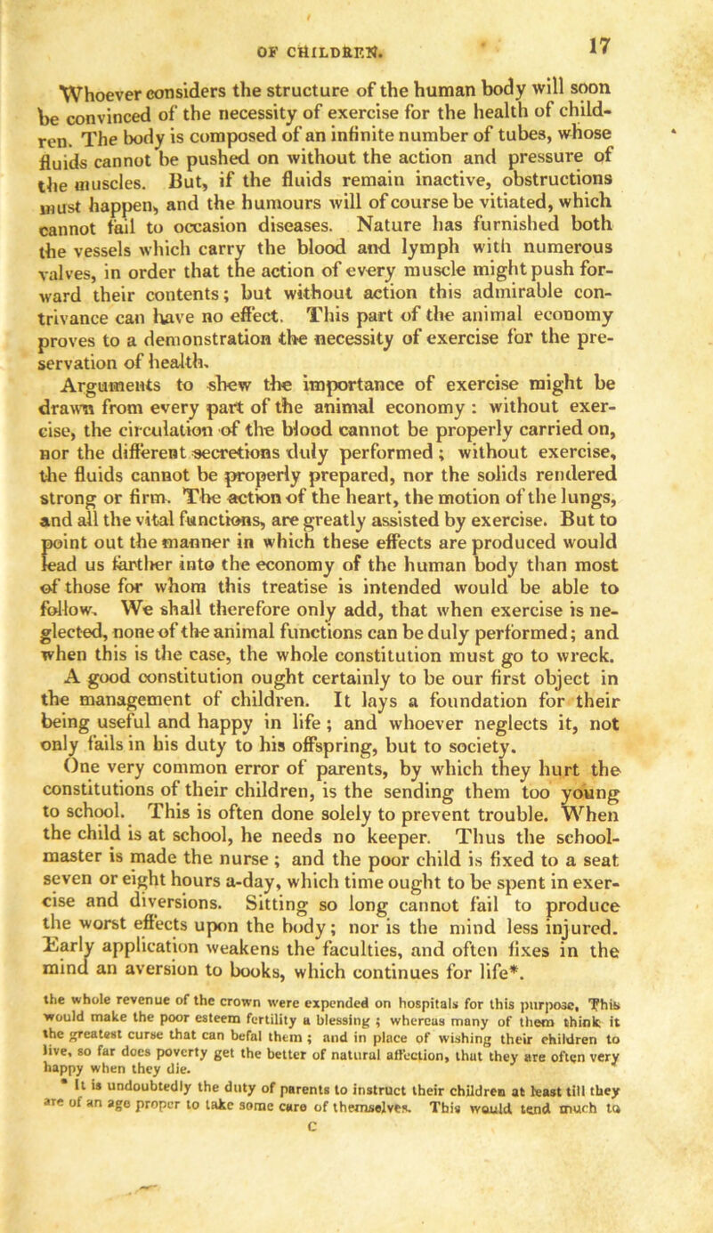 Whoever considers the structure of the human body will soon be convinced of the necessity of exercise for the health of child- ren. The body is composed of an infinite number of tubes, whose fluids cannot be pushed on without the action and pressure of the muscles. But, if the fluids remain inactive, obstructions must happen, and the humours will of course be vitiated, which cannot tail to occasion diseases. Nature has furnished both the vessels which carry the blood and lymph with numerous valves, in order that the action of every muscle might push for- ward their contents; but without action this admirable con- trivance can lyive no effect. This part of the animal economy proves to a demonstration the necessity of exercise for the pre- servation of health. Arguments to shew the importance of exercise might be drawn from every part of the animal economy : without exer- cise, the circulation of the blood cannot be properly carried on, nor the different secretions duly performed ; without exercise, the fluids cannot be properly prepared, nor the solids rendered strong or firm. The action of the heart, the motion of the lungs, and all the vital functions, are greatly assisted by exercise. But to point out the manner in which these effects are produced would lead us tardier into the economy of the human body than most of those for whom this treatise is intended would be able to follow. We shall therefore only add, that when exercise is ne- glected, none of the animal functions can be duly performed; and when this is the case, the whole constitution must go to wreck. A good constitution ought certainly to be our first object in the management of children. It lays a foundation for their being useful and happy in life; and whoever neglects it, not only fails in his duty to his offspring, but to society. One very common error of parents, by which they hurt the constitutions of their children, is the sending them too young to school. This is often done solely to prevent trouble. When the child is at school, he needs no keeper. Thus the school- master is made the nurse ; and the poor child is fixed to a seat seven or eight hours a-day, which time ought to be spent in exer- cise and diversions. Sitting so long cannot fail to produce the worst effects upon the body; nor is the mind less injured. Harly application weakens the faculties, and often fixes in the mind an aversion to books, which continues for life*. the whole revenue of the crown were expended on hospitals for this purpose, This, would make the poor esteem fertility a blessing ; whereas many of them think it the greatest curse that can befal them ; and in place of wishing their children to live, so far does poverty get the better of natural affection, thut they are often very happy when they die. It is undoubtedly the duty of parents to instruct their children at least till they are of an age proper to take some care of themselves. This would tend much ta C