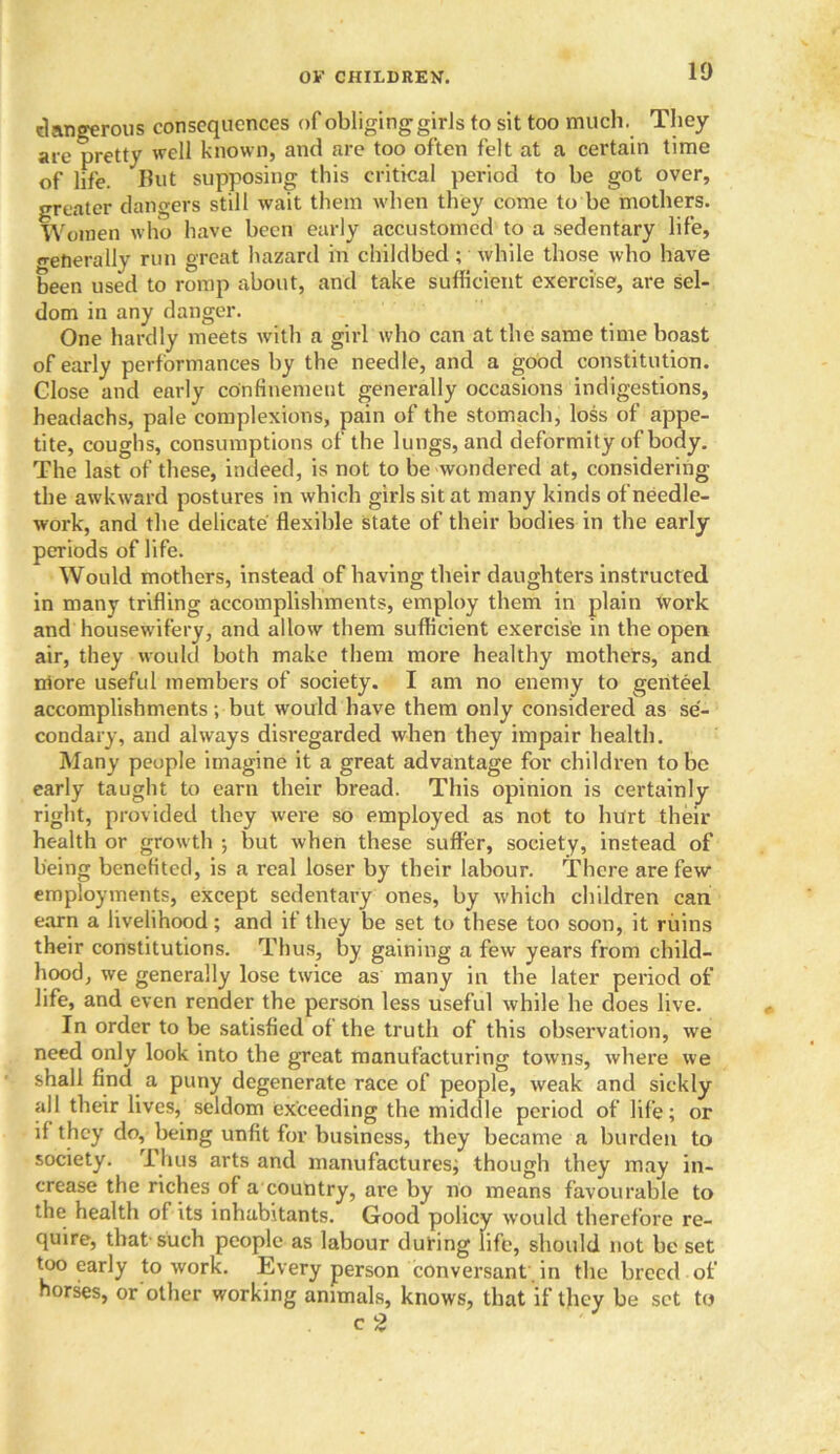 dangerous consequences of obliging girls to sit too much. They are pretty well known, and are too often felt at a certain time of life. But supposing this critical period to be got over, greater dangers still wait them when they come to be mothers. Women who have been early accustomed to a sedentary life, o-enerally run great hazard in childbed; while those who have been used to romp about, and take sufficient exercise, are sel- dom in any danger. One hardly meets with a girl who can at the same time boast of early performances by the needle, and a good constitution. Close and early confinement generally occasions indigestions, headachs, pale complexions, pain of the stomach, loss of appe- tite, coughs, consumptions of the lungs, and deformity of body. The last of these, indeed, is not to be wondered at, considering the awkward postures in which girls sit at many kinds of needle- work, and the delicate flexible state of their bodies in the early periods of life. Would mothers, instead of having their daughters instructed in many trifling accomplishments, employ them in plain Work and housew ifery, and allow them sufficient exercise in the open air, they would both make them more healthy mothers, and more useful members of society. I am no enemy to genteel accomplishments; but would have them only considered as se- condary, and always disregarded when they impair health. Many people imagine it a great advantage for children to be early taught to earn their bread. This opinion is certainly right, provided they were so employed as not to hurt their health or growth ; but when these suffer, society, instead of being benefited, is a real loser by their labour. There are few employments, except sedentary ones, by which children can earn a livelihood; and if they be set to these too soon, it ruins their constitutions. Thus, by gaining a few years from child- hood, we generally lose twice as many in the later period of life, and even render the person less useful while he does live. In order to be satisfied of the truth of this observation, we need only look into the great manufacturing towns, where we shall find a puny degenerate race of people, weak and sickly all their lives, seldom exceeding the middle period of life; or if they do, being unfit for business, they became a burden to society. Thus arts and manufactures; though they may in- crease the riches of a country, are by no means favourable to the health of its inhabitants. Good policy would therefore re- quire, that-such people as labour during life, should not be set too early to work. Every person conversant in the breed of horses, orother working animals, knows, that if they be set to c 2