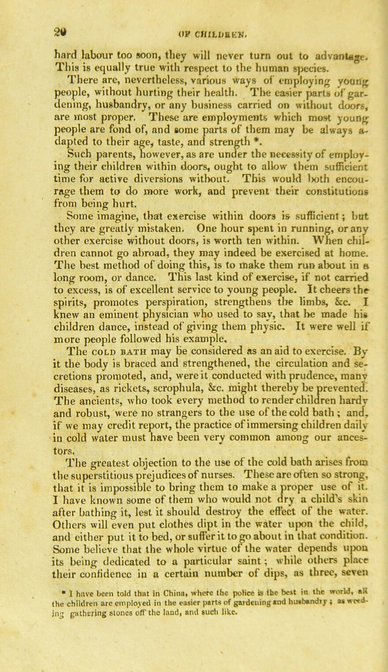 OP CttlLDEKK. sa hard labour too soon, they will never turn out to advantage. This is equally true with respect to the human species. There arc, nevertheless, various ways of employing young people, without hurting their health. The easier parts of gar- dening, husbandry, or any business carried on without doors, are most proper. These are employments which most young people are fond of, and some parts of them may be always a- dapted to their age, taste, and strength *. Such parents, however, as are under the necessity of employ- ing their children within doors, ought to allow them sufficient time for active diversions without. This would Iwth encou- rage them to do more work, and prevent their constitutions from being hurt. Some imagine, that exercise within doors i& sufficient; but they are greatly mistaken. One hour spent in running, or any other exercise without doors, is worth ten within. When chil- dren cannot go abroad, they may indeed be exercised at home. The best method of doing this, is to make them run about in a long room, or dance. This last kind of exercise, if not carried to excess, is of excellent service to young people. It cheers the spirits, promotes perspiration, strengthens the limbs, &c. I knew an eminent physician who used to say, that he made his children dance, instead of giving them physic. It were well if more people followed his example. The cold bath may be considered as an aid to exercise. By it the body is braced and strengthened, the circulation and se- cretions promoted, and, were it conducted with prudence, many diseases, as rickets, scrophula, &c. might thereby be prevented. The ancients, who took every method to render children hardy and robust, were no strangers to the use of the cold bath ; and, if we may credit report, the practice of immersing children daily in cold water must have been very common among our ances- tors. The greatest objection to the use of the cold bath arises from the superstitious prejudices of nurses. These are often so strong, that it is impossible to bring them to make a proper use of it. I have known some of them who would not dry a child’s skin after bathing it, lest it should destroy the effect of the water. Others will even put clothes dipt in the water up the child, and either put it to bed, or suffer it to go about in that condition. Some believe that the whole virtue of the water depends upon its being dedicated to a particular saint; while others place their confidence in a certain number of dips, as three, seven ■ I have been told that in China, where the police is the best in the world, aH the children are employed in the easier parts of gardening and husbandry ; as weed- ing gathering stones oft’the land, and such like.