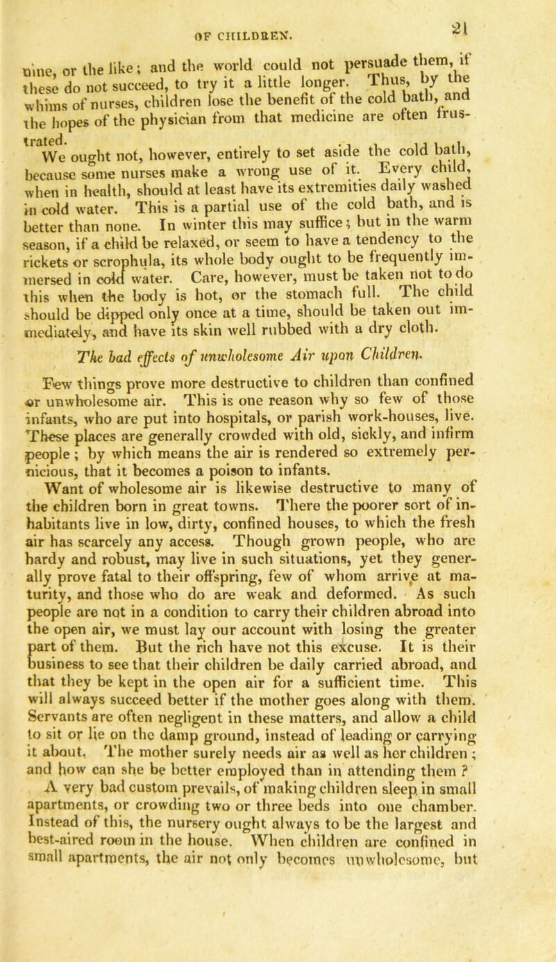 2\ nine, or the like; and the world could not persuade them, it these do not succeed, to try it a little longer. Thus, by the w hims of nurses, children lose the benefit of the cold bath, and the hopes of the physician from that medicine are often irus- We ought not, however, entirely to set aside the cold bath, because some nurses make a wrong use ol it. Every child, when in health, should at least have its extremities daily washed in cold water. This is a partial use of the cold bath, and is better than none. In winter this may suffice; but in the warm season, if a child be relaxed, or seem to have a tendency to the rickets or scrophula, its whole body ought to be frequently im- mersed in cold water. Care, however, must be taken not to do this when the body is hot, or the stomach full. The child should be dipped only once at a time, should be taken out im- mediately, and have its skin well rubbed with a dry cloth. The lad effects of unwholesome Air upon Children- Few things prove more destructive to children than confined «r unwholesome air. This is one reason why so few of those infants, who are put into hospitals, or parish work-houses, live. These places are generally crowded with old, sickly, and infirm people ; by which means the air is rendered so extremely per- nicious, that it becomes a poison to infants. Want of wholesome air is likewise destructive to many of the children born in great towns. There the poorer sort of in- habitants live in low, dirty, confined houses, to which the fresh air has scarcely any access. Though grown people, who arc hardy and robust, may live in such situations, yet they gener- ally prove fatal to their offspring, few of whom arrive at ma- turity, and those who do are weak and deformed. As such people are not in a condition to carry their children abroad into the open air, we must lay our account with losing the greater part of them. But the rich have not this excuse. It is their business to see that their children be daily carried abroad, and that they be kept in the open air for a sufficient time. This will always succeed better if the mother goes along with them. Servants are often negligent in these matters, and allow a child to sit or He on the damp ground, instead of leading or carrying it about. The mother surely needs air as well as her children ; and how can she be better employed than in attending them ? A very bad custom prevails, of making children sleep in small apartments, or crowding two or three beds into one chamber. Instead of this, the nursery ought always to be the largest and best-aired room in the house. When children are confined in small apartments, the air not only becomes unwholesome, but