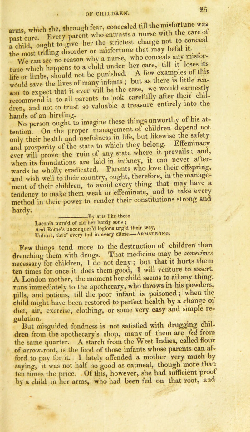 arms which she, through fear, concealed till the misfortune was nast cure Every parent who entrusts a nurse with the care of a child ou*ht to give her the strictest charge not to conceal the most trifling disorder or misfortune that may befal it. We can see no reason why a nurse, who conceals any misfor- tune which happens to a child under her care, till it loses its life or limbs, should not be punished. A few examples of this would save the lives of many infants ; but as there is little rea- son to expect that it ever will be the case we would earnestly recommend it to all parents to look carefully after their chil- dren, and not to trust so valuable a treasure entirely into the hands of an hireling. , r, • . No person ought to imagine these things unworthy of his a - tention. On the proper management of children depend no only their health and usefulness in life, but likewise the safety and prosperity of the state to which they belong. Effeminacy ever will prove the ruin of any state where it prevails; and, when its foundations are laid in infancy, it can never after- wards be wholly eradicated. Parents who love their offspring, and wish well to their country, ought, therefore, in the manage- ment of their children, to avoid every; thing that may have a tendency to make them weak or effeminate, and to take every method in their power to render their constitutions strong and hardy. By arts like these Laconia nurs’d of old her hardy sons ; And Rome’s unconquer’d legions urg’d their way, Unhurt, thro’ every toil in every clime—Armstrong. Few things tend more to the destruction of children than drenching them with drugs. That medicine may be sometimes necessary for children, I do not deny ; but that it huits them ten times for once it does them good, I will venture to assert. A London mother, the moment her child seems to ail any thing, runs immediately to the apothecary, who throws in his powders, pills, and potions, till the poor infant is poisoned; when the child might have been restored to perfect health by a change of diet, air, exercise, clothing, or some very easy and simple re- gulation. _ t But misguided fondness is not satisfied with drugging chil- dren from the apothecary’s shop, many of them are fed from the same quarter. A starch from the West Indies, called flour of arrow-root, is the food of those infants whose parents can af- ford to pay for it. I lately offended a mother very much by saying, it was not half so good as oatmeal, though more than ten times the price. Of this, however, she had sufficient proot by a child in her arms, whp had been fed on that root, and